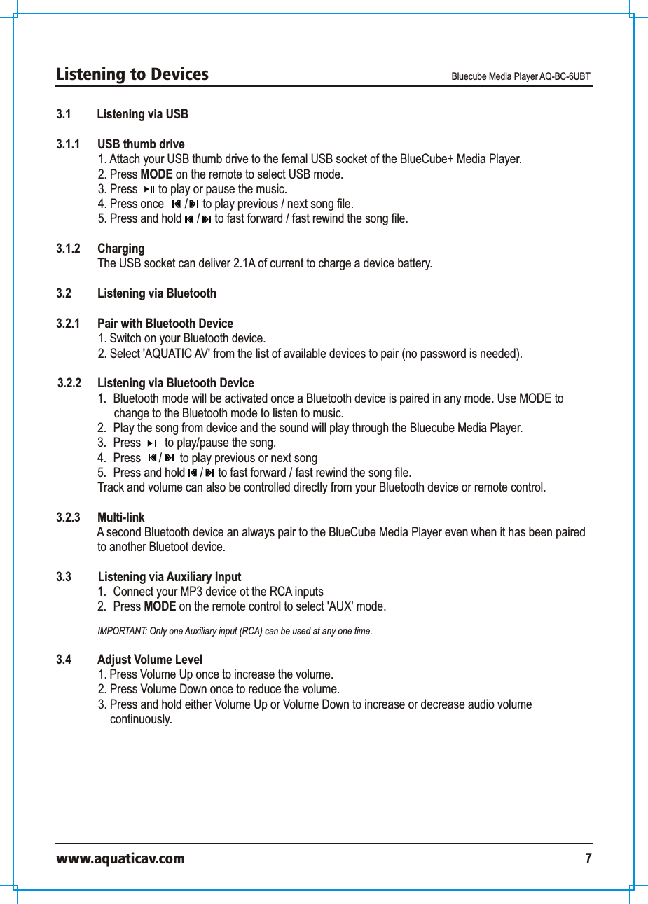Listening to Devices Bluecube Media Player AQ-BC-6UBTwww.aquaticav.com 73.1 Listening via USB3.1.1  USB thumb drive1. Attach your USB thumb drive to the femal USB socket of the BlueCube+ Media Player. 2. Press MODE on the remote to select USB mode.3. Press       to play or pause the music. 4. Press once       /     to play previous / next song file. 5. Press and hold     /     to fast forward / fast rewind the song file.  3.1.2  Charging The USB socket can deliver 2.1A of current to charge a device battery. 3.2 Listening via Bluetooth 3.2.1  Pair with Bluetooth Device 1. Switch on your Bluetooth device. 2. Select &apos;AQUATIC AV&apos; from the list of available devices to pair (no password is needed). 3.2.2  Listening via Bluetooth Device 1.  Bluetooth mode will be activated once a Bluetooth device is paired in any mode. Use MODE to change to the Bluetooth mode to listen to music. 2.  Play the song from device and the sound will play through the Bluecube Media Player. 3.  Press        to play/pause the song.4.  Press      /      to play previous or next song5. Press and hold     /     to fast forward / fast rewind the song file. Track and volume can also be controlled directly from your Bluetooth device or remote control.  3.2.3 Multi-link A second Bluetooth device an always pair to the BlueCube Media Player even when it has been paired to another Bluetoot device. 3.3    Listening via Auxiliary Input 1.  Connect your MP3 device ot the RCA inputs2.  Press MODE on the remote control to select &apos;AUX&apos; mode. IMPORTANT: Only one Auxiliary input (RCA) can be used at any one time. 3.4  Adjust Volume Level 1. Press Volume Up once to increase the volume. 2. Press Volume Down once to reduce the volume. 3. Press and hold either Volume Up or Volume Down to increase or decrease audio volume continuously. 
