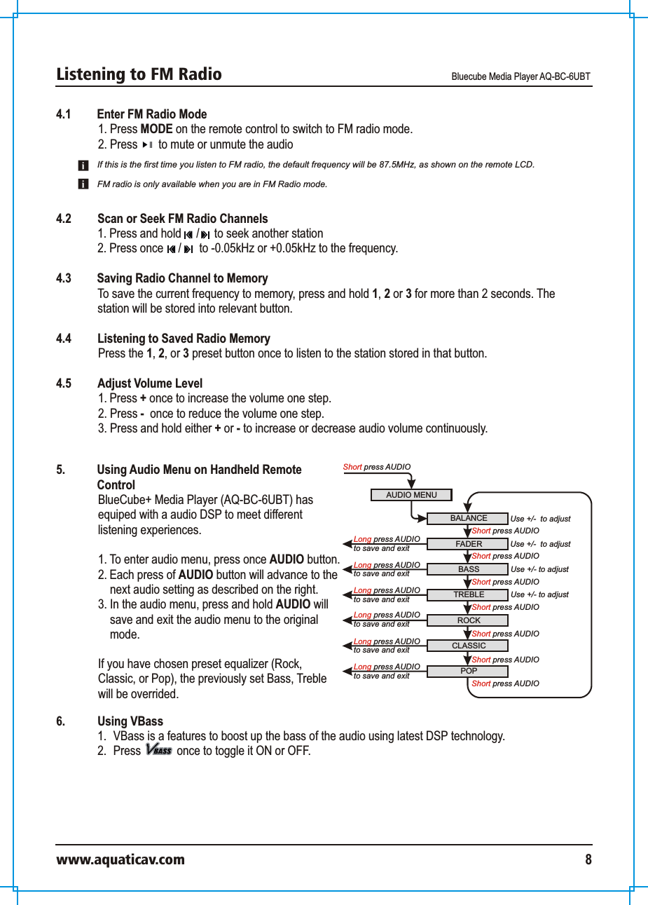 Listening to FM Radio Bluecube Media Player AQ-BC-6UBTwww.aquaticav.com 84.1 Enter FM Radio Mode1. Press MODE on the remote control to switch to FM radio mode. 2. Press       to mute or unmute the audio 4.2  Scan or Seek FM Radio Channels1. Press and hold     /     to seek another station2. Press once     /      to -0.05kHz or +0.05kHz to the frequency. 4.3 Saving Radio Channel to Memory  To save the current frequency to memory, press and hold 1, 2 or 3 for more than 2 seconds. The station will be stored into relevant button. 4.4  Listening to Saved Radio Memory  Press the 1, 2, or 3 preset button once to listen to the station stored in that button. 4.5  Adjust Volume Level 1. Press + once to increase the volume one step. 2. Press -  once to reduce the volume one step. 3. Press and hold either + or - to increase or decrease audio volume continuously. If this is the first time you listen to FM radio, the default frequency will be 87.5MHz, as shown on the remote LCD. FM radio is only available when you are in FM Radio mode. AUDIO MENUShort press AUDIOBALANCE Use +/-  to adjustFADERROCKBASS TREBLEShort press AUDIOUse +/- to adjustUse +/- to adjustCLASSICPOPUse +/-  to adjustShort press AUDIOShort press AUDIOShort press AUDIOShort press AUDIOShort press AUDIO Long press AUDIOto save and exit Short press AUDIOLong press AUDIOto save and exit Long press AUDIOto save and exit Long press AUDIOto save and exit Long press AUDIOto save and exit Long press AUDIOto save and exit 5.  Using Audio Menu on Handheld Remote ControlBlueCube+ Media Player (AQ-BC-6UBT) has equiped with a audio DSP to meet different listening experiences. 1. To enter audio menu, press once AUDIO button. 2. Each press of AUDIO button will advance to the next audio setting as described on the right. 3. In the audio menu, press and hold AUDIO will save and exit the audio menu to the original mode. If you have chosen preset equalizer (Rock, Classic, or Pop), the previously set Bass, Treble will be overrided. 6.  Using VBass1.  VBass is a features to boost up the bass of the audio using latest DSP technology. 2.  Press            once to toggle it ON or OFF. 