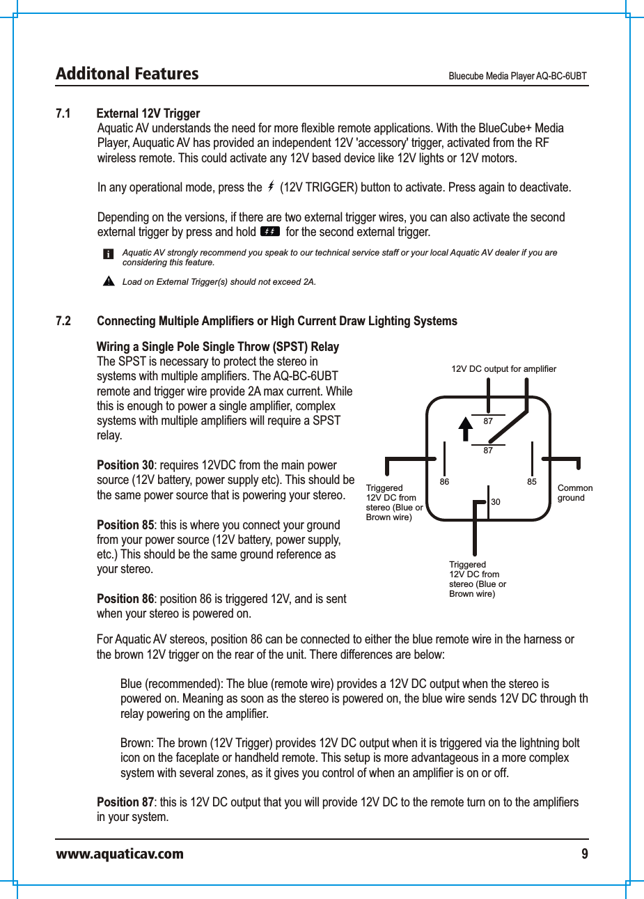 Additonal Features Bluecube Media Player AQ-BC-6UBTwww.aquaticav.com 97.1 External 12V TriggerAquatic AV understands the need for more flexible remote applications. With the BlueCube+ Media Player, Auquatic AV has provided an independent 12V &apos;accessory&apos; trigger, activated from the RF wireless remote. This could activate any 12V based device like 12V lights or 12V motors. In any operational mode, press the      (12V TRIGGER) button to activate. Press again to deactivate. Depending on the versions, if there are two external trigger wires, you can also activate the second external trigger by press and hold          for the second external trigger. 7.2  Connecting Multiple Amplifiers or High Current Draw Lighting SystemsAquatic AV strongly recommend you speak to our technical service staff or your local Aquatic AV dealer if you are considering this feature. Load on External Trigger(s) should not exceed 2A. Wiring a Single Pole Single Throw (SPST) Relay The SPST is necessary to protect the stereo in systems with multiple amplifiers. The AQ-BC-6UBT remote and trigger wire provide 2A max current. While this is enough to power a single amplifier, complex systems with multiple amplifiers will require a SPST relay. Position 30: requires 12VDC from the main power source (12V battery, power supply etc). This should be the same power source that is powering your stereo. Position 85: this is where you connect your ground from your power source (12V battery, power supply, etc.) This should be the same ground reference as your stereo. Position 86: position 86 is triggered 12V, and is sent when your stereo is powered on. 8787308586Triggered12V DC fromstereo (Blue orBrown wire)Commonground12V DC output for amplifierTriggered12V DC fromstereo (Blue orBrown wire)For Aquatic AV stereos, position 86 can be connected to either the blue remote wire in the harness or the brown 12V trigger on the rear of the unit. There differences are below: Blue (recommended): The blue (remote wire) provides a 12V DC output when the stereo is powered on. Meaning as soon as the stereo is powered on, the blue wire sends 12V DC through th relay powering on the amplifier. Brown: The brown (12V Trigger) provides 12V DC output when it is triggered via the lightning bolt icon on the faceplate or handheld remote. This setup is more advantageous in a more complex system with several zones, as it gives you control of when an amplifier is on or off.  Position 87: this is 12V DC output that you will provide 12V DC to the remote turn on to the amplifiers in your system. 