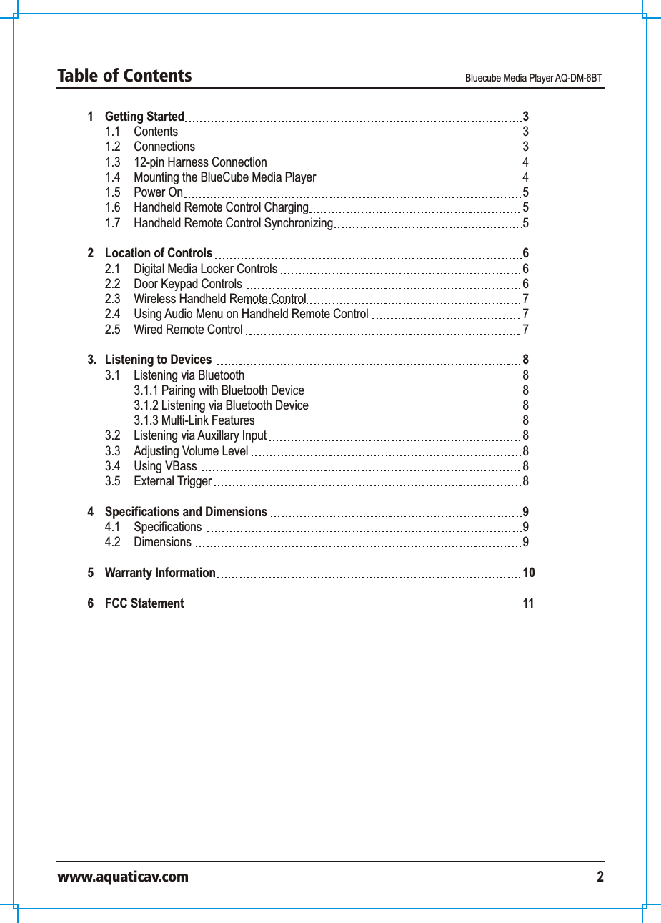 1 Getting Started 1.1  Contents 1.2  Connections 1.3 12-pin Harness Connection1.4 Mounting the BlueCube Media Player1.5 Power On1.6  Handheld Remote Control Charging1.7  Handheld Remote Control Synchronizing2 Location of Controls 2.1 Digital Media Locker Controls2.2 Door Keypad Controls 2.3  Wireless Handheld Remote Control 2.4  Using Audio Menu on Handheld Remote Control2.5  Wired Remote Control3.  Listening to Devices 3.1 Listening via Bluetooth 3.1.1 Pairing with Bluetooth Device3.1.2 Listening via Bluetooth Device3.1.3 Multi-Link Features3.2 Listening via Auxillary Input3.3 Adjusting Volume Level3.4 Using VBass 3.5  External Trigger  4 Specifications and Dimensions 4.1 Specifications 4.2 Dimensions 5 Warranty Information6 FCC Statement 333445556 667778888888889991011Table of Contents  Bluecube Media Player AQ-DM-6BTwww.aquaticav.com 2