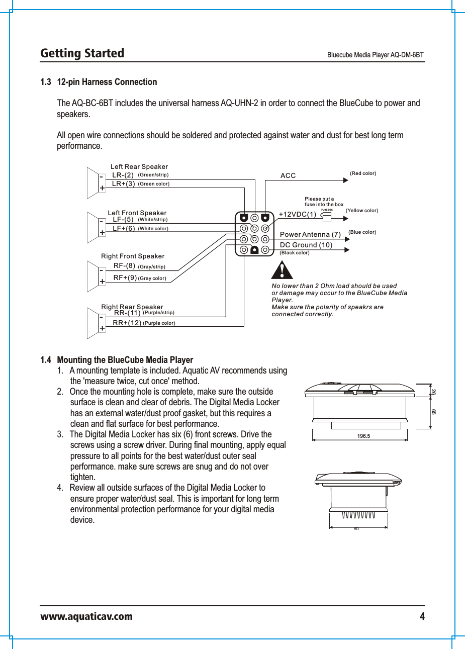 Getting Started Bluecube Media Player AQ-DM-6BTwww.aquaticav.com 41.3   12-pin Harness ConnectionThe AQ-BC-6BT includes the universal harness AQ-UHN-2 in order to connect the BlueCube to power and speakers. All open wire connections should be soldered and protected against water and dust for best long term performance. Power Antenna (7)DC Ground (10)LR-(2) ACCLR+(3)LF-(5)LF+(6)RF-(8)RF+(9)RR-(11)RR+(12)FUS E BOXLeft Rear Speaker+-Left Front Speaker+-+-+-Right Front SpeakerRight Rear SpeakerPlease put a fuse into the box(Red color)(Blue color)(Green/strip)(Green color)(White/strip)(White color)(Gray/strip)(Gray color)(Purple color)(Purple/strip)(Black color)No lower than 2 Ohm load should be used or damage may occur to the BlueCube MediaPlayer. Make sure the polarity of speakrs areconnected correctly. (Yellow color)+12VDC(1)1.4   Mounting the BlueCube Media Player1.  A mounting template is included. Aquatic AV recommends using the &apos;measure twice, cut once&apos; method. 2.  Once the mounting hole is complete, make sure the outside surface is clean and clear of debris. The Digital Media Locker has an external water/dust proof gasket, but this requires a clean and flat surface for best performance. 3.  The Digital Media Locker has six (6) front screws. Drive the screws using a screw driver. During final mounting, apply equal pressure to all points for the best water/dust outer seal performance. make sure screws are snug and do not over tighten.4.  Review all outside surfaces of the Digital Media Locker to ensure proper water/dust seal. This is important for long term environmental protection performance for your digital media device. 12065196.526