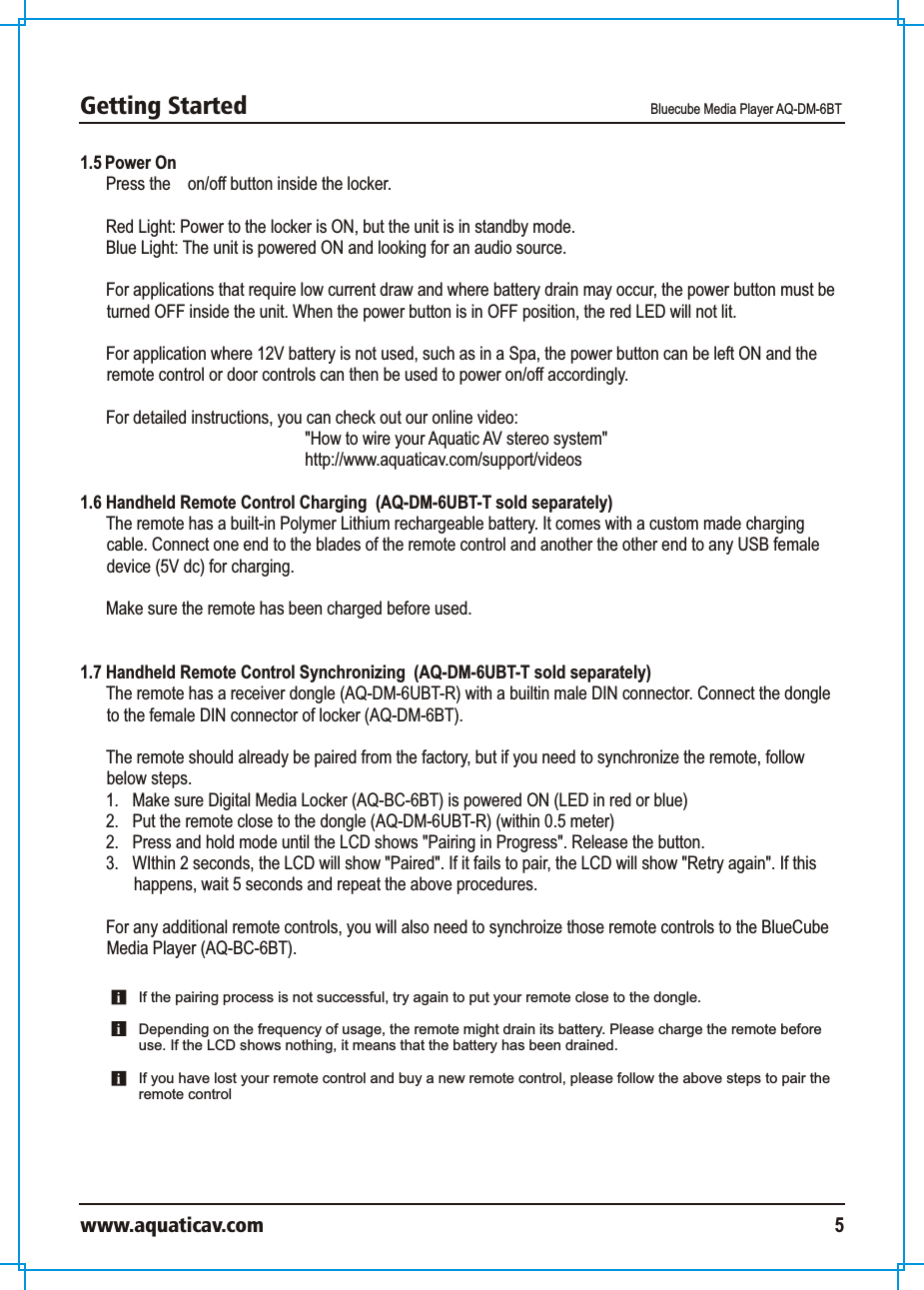 Getting Started Bluecube Media Player AQ-DM-6BTwww.aquaticav.com 51.5 Power OnPress the    on/off button inside the locker. Red Light: Power to the locker is ON, but the unit is in standby mode. Blue Light: The unit is powered ON and looking for an audio source. For applications that require low current draw and where battery drain may occur, the power button must be turned OFF inside the unit. When the power button is in OFF position, the red LED will not lit. For application where 12V battery is not used, such as in a Spa, the power button can be left ON and the remote control or door controls can then be used to power on/off accordingly. For detailed instructions, you can check out our online video: &quot;How to wire your Aquatic AV stereo system&quot;http://www.aquaticav.com/support/videos1.6 Handheld Remote Control Charging  (AQ-DM-6UBT-T sold separately)The remote has a built-in Polymer Lithium rechargeable battery. It comes with a custom made charging cable. Connect one end to the blades of the remote control and another the other end to any USB female device (5V dc) for charging.Make sure the remote has been charged before used. 1.7 Handheld Remote Control Synchronizing  (AQ-DM-6UBT-T sold separately)The remote has a receiver dongle (AQ-DM-6UBT-R) with a builtin male DIN connector. Connect the dongle to the female DIN connector of locker (AQ-DM-6BT).  The remote should already be paired from the factory, but if you need to synchronize the remote, follow below steps. 1.  Make sure Digital Media Locker (AQ-BC-6BT) is powered ON (LED in red or blue)2.  Put the remote close to the dongle (AQ-DM-6UBT-R) (within 0.5 meter) 2.  Press and hold mode until the LCD shows &quot;Pairing in Progress&quot;. Release the button. 3.  WIthin 2 seconds, the LCD will show &quot;Paired&quot;. If it fails to pair, the LCD will show &quot;Retry again&quot;. If this happens, wait 5 seconds and repeat the above procedures. For any additional remote controls, you will also need to synchroize those remote controls to the BlueCube Media Player (AQ-BC-6BT). If the pairing process is not successful, try again to put your remote close to the dongle.Depending on the frequency of usage, the remote might drain its battery. Please charge the remote before use. If the LCD shows nothing, it means that the battery has been drained. If you have lost your remote control and buy a new remote control, please follow the above steps to pair the remote control 