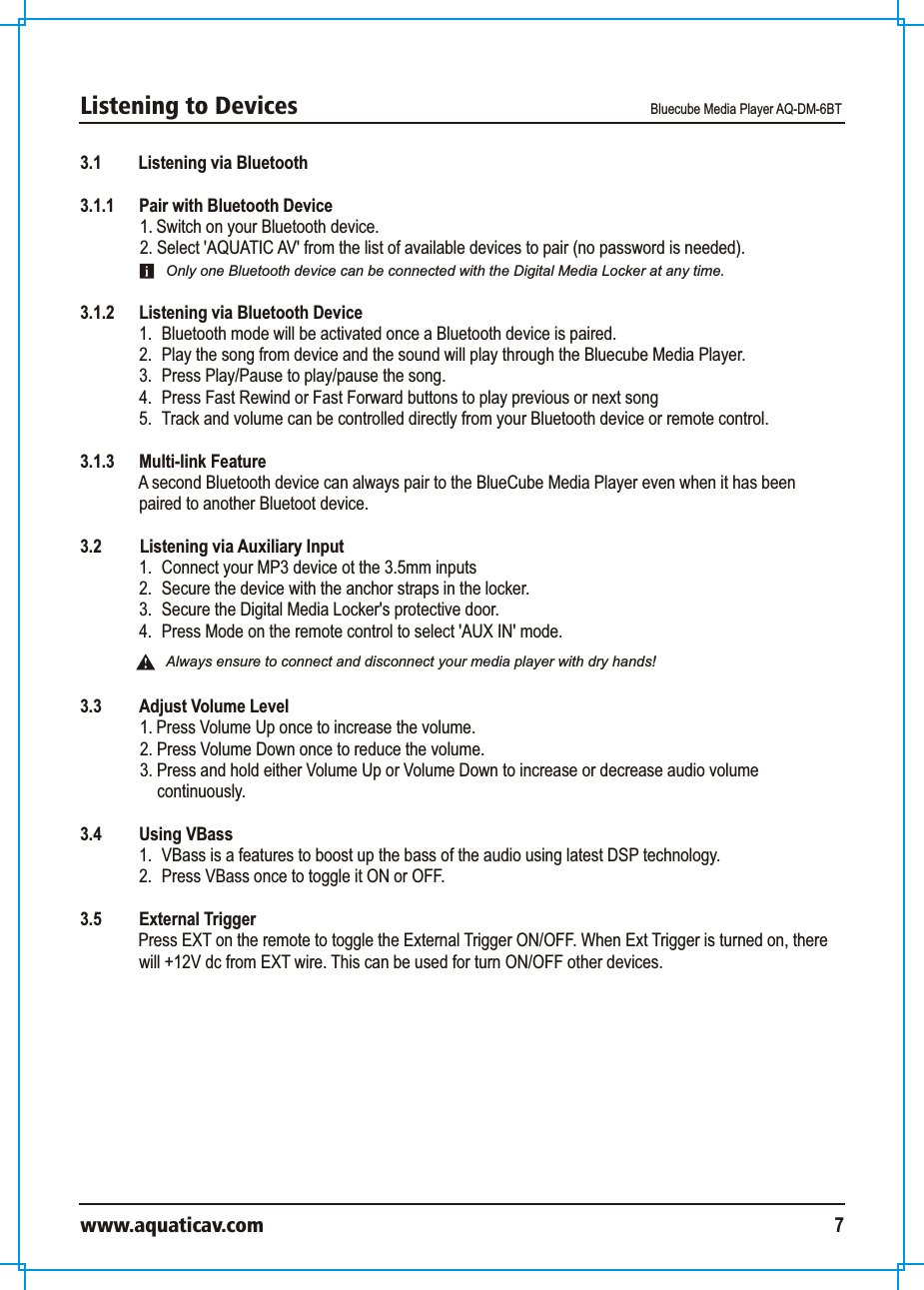 Listening to Devices Bluecube Media Player AQ-DM-6BTwww.aquaticav.com 73.1 Listening via Bluetooth 3.1.1  Pair with Bluetooth Device 1. Switch on your Bluetooth device. 2. Select &apos;AQUATIC AV&apos; from the list of available devices to pair (no password is needed). 3.1.2  Listening via Bluetooth Device 1.  Bluetooth mode will be activated once a Bluetooth device is paired. 2.  Play the song from device and the sound will play through the Bluecube Media Player. 3.  Press Play/Pause to play/pause the song.4.  Press Fast Rewind or Fast Forward buttons to play previous or next song5.  Track and volume can be controlled directly from your Bluetooth device or remote control. 3.1.3 Multi-link FeatureA second Bluetooth device can always pair to the BlueCube Media Player even when it has been paired to another Bluetoot device. 3.2    Listening via Auxiliary Input 1.  Connect your MP3 device ot the 3.5mm inputs2.  Secure the device with the anchor straps in the locker.3.  Secure the Digital Media Locker&apos;s protective door. 4.  Press Mode on the remote control to select &apos;AUX IN&apos; mode. 3.3  Adjust Volume Level 1. Press Volume Up once to increase the volume. 2. Press Volume Down once to reduce the volume. 3. Press and hold either Volume Up or Volume Down to increase or decrease audio volume continuously. 3.4  Using VBass1.  VBass is a features to boost up the bass of the audio using latest DSP technology. 2.  Press VBass once to toggle it ON or OFF. 3.5 External TriggerPress EXT on the remote to toggle the External Trigger ON/OFF. When Ext Trigger is turned on, there will +12V dc from EXT wire. This can be used for turn ON/OFF other devices. Only one Bluetooth device can be connected with the Digital Media Locker at any time. Always ensure to connect and disconnect your media player with dry hands!