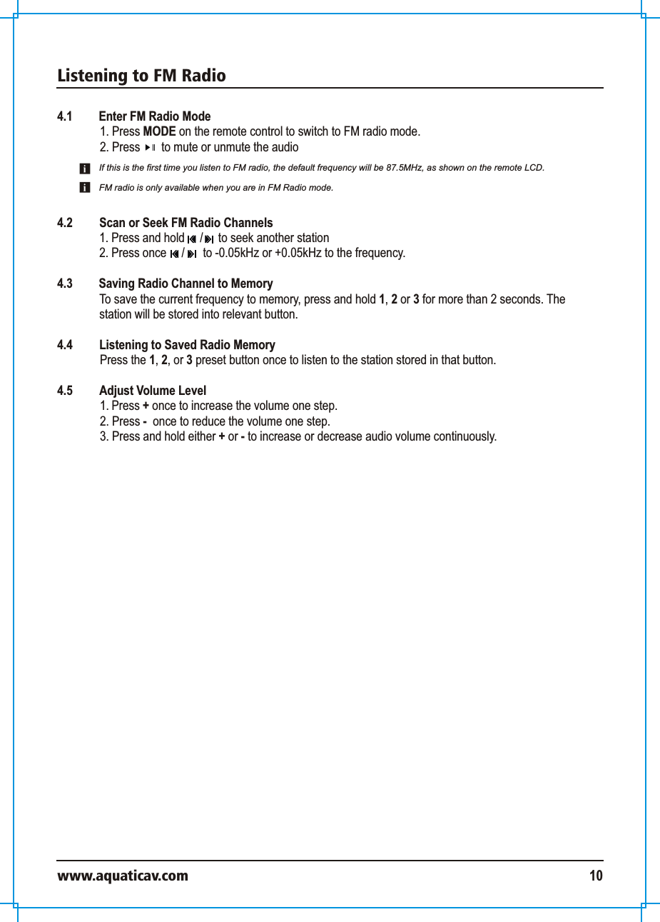Listening to FM Radiowww.aquaticav.com 104.1 Enter FM Radio Mode1. Press MODE on the remote control to switch to FM radio mode. 2. Press       to mute or unmute the audio 4.2  Scan or Seek FM Radio Channels1. Press and hold     /     to seek another station2. Press once     /      to -0.05kHz or +0.05kHz to the frequency. 4.3 Saving Radio Channel to Memory  To save the current frequency to memory, press and hold 1, 2 or 3 for more than 2 seconds. The station will be stored into relevant button. 4.4  Listening to Saved Radio Memory  Press the 1, 2, or 3 preset button once to listen to the station stored in that button. 4.5  Adjust Volume Level 1. Press + once to increase the volume one step. 2. Press -  once to reduce the volume one step. 3. Press and hold either + or - to increase or decrease audio volume continuously. If this is the first time you listen to FM radio, the default frequency will be 87.5MHz, as shown on the remote LCD. FM radio is only available when you are in FM Radio mode. 