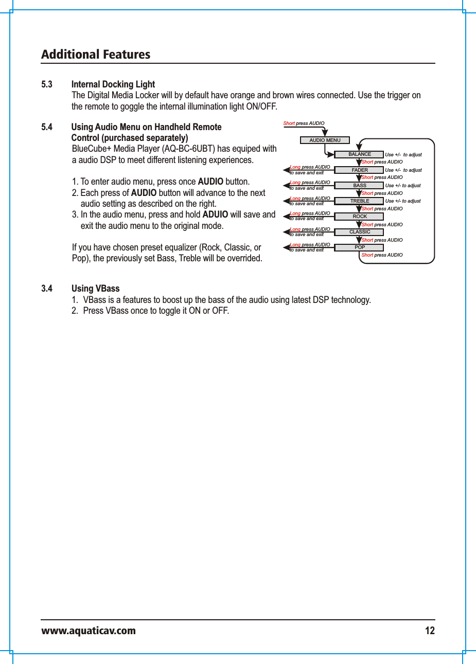 Additional Featureswww.aquaticav.com 125.3  Internal Docking LightThe Digital Media Locker will by default have orange and brown wires connected. Use the trigger on the remote to goggle the internal illumination light ON/OFF. AUDIO MENUShort press AUDIOBALANCE Use +/-  to adjustFADERROCKBASS TREBLEShort press AUDIOUse +/- to adjustUse +/- to adjustCLASSICPOPUse +/-  to adjustShort press AUDIOShort press AUDIOShort press AUDIOShort press AUDIOShort press AUDIO Long press AUDIOto save and exit Short press AUDIOLong press AUDIOto save and exit Long press AUDIOto save and exit Long press AUDIOto save and exit Long press AUDIOto save and exit Long press AUDIOto save and exit 5.4  Using Audio Menu on Handheld Remote Control (purchased separately)BlueCube+ Media Player (AQ-BC-6UBT) has equiped with a audio DSP to meet different listening experiences. 1. To enter audio menu, press once AUDIO button. 2. Each press of AUDIO button will advance to the next audio setting as described on the right. 3. In the audio menu, press and hold ADUIO will save and exit the audio menu to the original mode. If you have chosen preset equalizer (Rock, Classic, or Pop), the previously set Bass, Treble will be overrided. 3.4  Using VBass1.  VBass is a features to boost up the bass of the audio using latest DSP technology. 2.  Press VBass once to toggle it ON or OFF. 