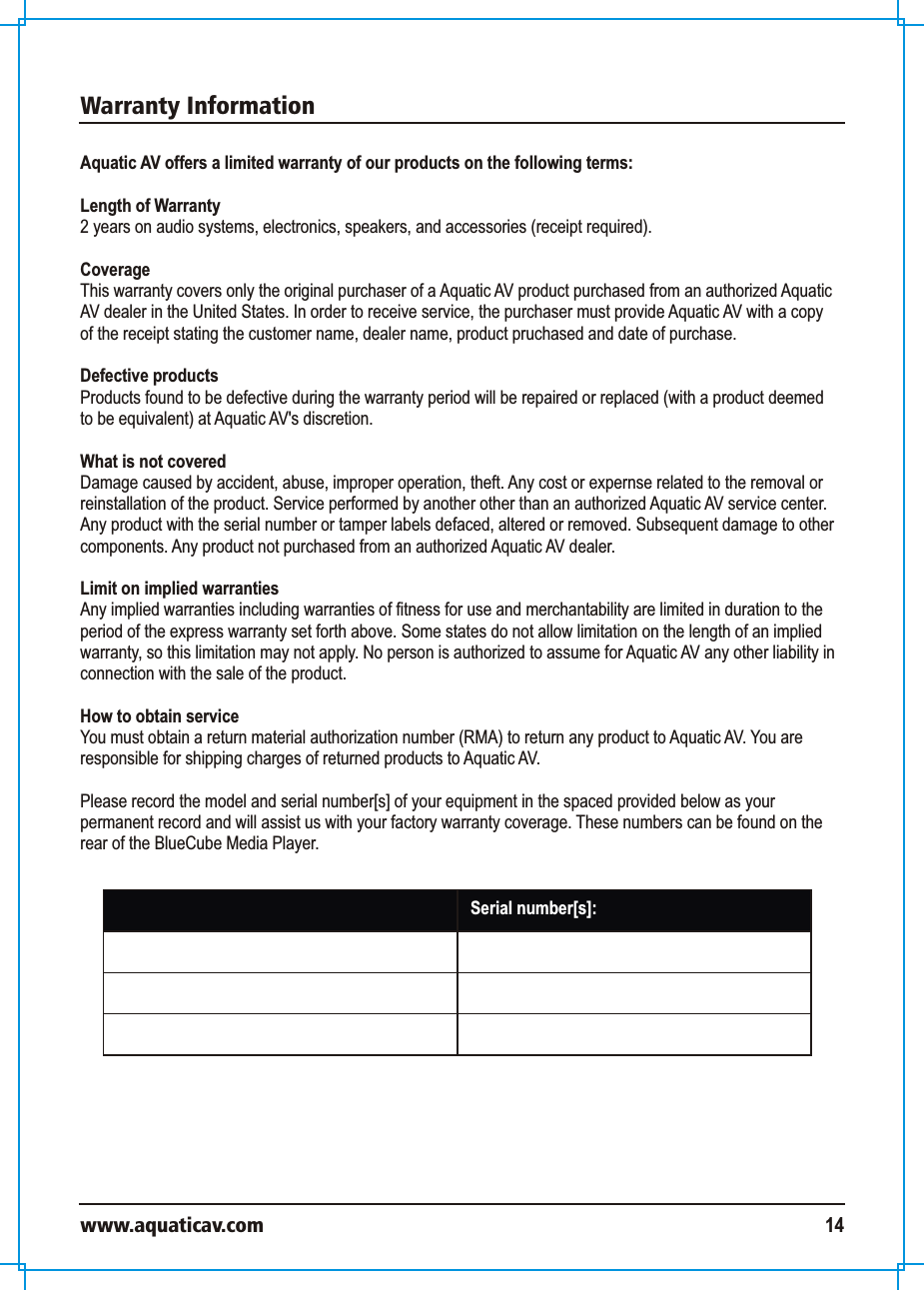 Warranty Informationwww.aquaticav.com 14Aquatic AV offers a limited warranty of our products on the following terms: Length of Warranty2 years on audio systems, electronics, speakers, and accessories (receipt required). CoverageThis warranty covers only the original purchaser of a Aquatic AV product purchased from an authorized Aquatic AV dealer in the United States. In order to receive service, the purchaser must provide Aquatic AV with a copy of the receipt stating the customer name, dealer name, product pruchased and date of purchase. Defective productsProducts found to be defective during the warranty period will be repaired or replaced (with a product deemed to be equivalent) at Aquatic AV&apos;s discretion. What is not coveredDamage caused by accident, abuse, improper operation, theft. Any cost or expernse related to the removal or reinstallation of the product. Service performed by another other than an authorized Aquatic AV service center. Any product with the serial number or tamper labels defaced, altered or removed. Subsequent damage to other components. Any product not purchased from an authorized Aquatic AV dealer. Limit on implied warrantiesAny implied warranties including warranties of fitness for use and merchantability are limited in duration to the period of the express warranty set forth above. Some states do not allow limitation on the length of an implied warranty, so this limitation may not apply. No person is authorized to assume for Aquatic AV any other liability in connection with the sale of the product. How to obtain serviceYou must obtain a return material authorization number (RMA) to return any product to Aquatic AV. You are responsible for shipping charges of returned products to Aquatic AV. Please record the model and serial number[s] of your equipment in the spaced provided below as your permanent record and will assist us with your factory warranty coverage. These numbers can be found on the rear of the BlueCube Media Player. Model number[s]:  Serial number[s]: 