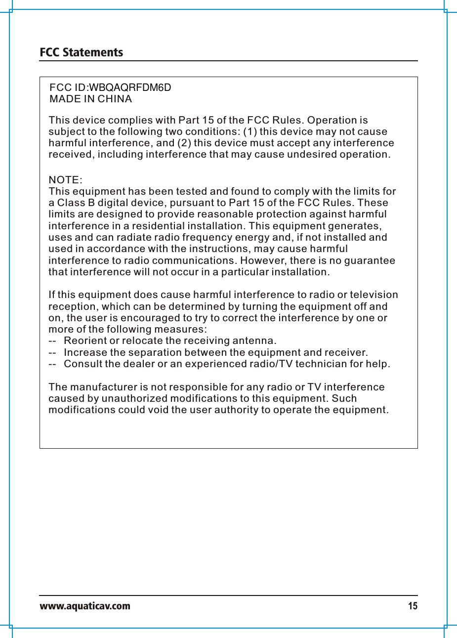 FCC Statementswww.aquaticav.com 15FCC IDMADE IN CHINAThis device complies with Part 15 of the FCC Rules. Operation is subject to the following two conditions: (1) this device may not cause harmful interference, and (2) this device must accept any interference received, including interference that may cause undesired operation.NOTE:This equipment has been tested and found to comply with the limits for a Class B digital device, pursuant to Part 15 of the FCC Rules. These limits are designed to provide reasonable protection against harmful interference in a residential installation. This equipment generates, uses and can radiate radio frequency energy and, if not installed and used in accordance with the instructions, may cause harmful interference to radio communications. However, there is no guarantee that interference will not occur in a particular installation. If this equipment does cause harmful interference to radio or television reception, which can be determined by turning the equipment off and on, the user is encouraged to try to correct the interference by one or more of the following measures:--  Reorient or relocate the receiving antenna.--  Increase the separation between the equipment and receiver.  --  Consult the dealer or an experienced radio/TV technician for help. The manufacturer is not responsible for any radio or TV interference caused by unauthorized modifications to this equipment. Such modifications could void the user authority to operate the equipment. :WBQAQRFDM6D