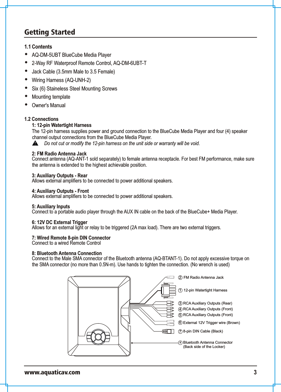 Getting Startedwww.aquaticav.com 31.1 Contents  AQ-DM-5UBT BlueCube Media Player2-Way RF Waterproof Remote Control, AQ-DM-6UBT-T Jack Cable (3.5mm Male to 3.5 Female)Wiring Harness (AQ-UNH-2)Six (6) Staineless Steel Mounting ScrewsMounting templateOwner&apos;s Manual 12-pin Watertight Harness123FM Radio Antenna JackRCA Auxiliary Outputs (Rear)68-pin DIN Cable (Black)External 12V Trigger wire (Brown)4RCA Auxiliary Outputs (Front)5RCA Auxiliary Outputs (Front)78Bluetooth Antenna Connector (Back side of the Locker)1.2 Connections 1: 12-pin Watertight Harness The 12-pin harness supplies power and ground connection to the BlueCube Media Player and four (4) speaker channel output connections from the BlueCube Media Player. Do not cut or modify the 12-pin harness on the unit side or warranty will be void. 2: FM Radio Antenna JackConnect antenna (AQ-ANT-1 sold separately) to female antenna receptacle. For best FM performance, make sure the antenna is extended to the highest achievable position. 3: Auxiliary Outputs - RearAllows external amplifiers to be connected to power additional speakers. 4: Auxiliary Outputs - FrontAllows external amplifiers to be connected to power additional speakers. 5: Auxiliary Inputs Connect to a portable audio player through the AUX IN cable on the back of the BlueCube+ Media Player.  6: 12V DC External Trigger Allows for an external light or relay to be triggered (2A max load). There are two external triggers. 7: Wired Remote 8-pin DIN Connector Connect to a wired Remote Control 8: Bluetooth Antenna ConnectionConnect to the Male SMA connector of the Bluetooth antenna (AQ-BTANT-1). Do not apply excessive torque on the SMA connector (no more than 0.5N-m). Use hands to tighten the connection. (No wrench is used) 