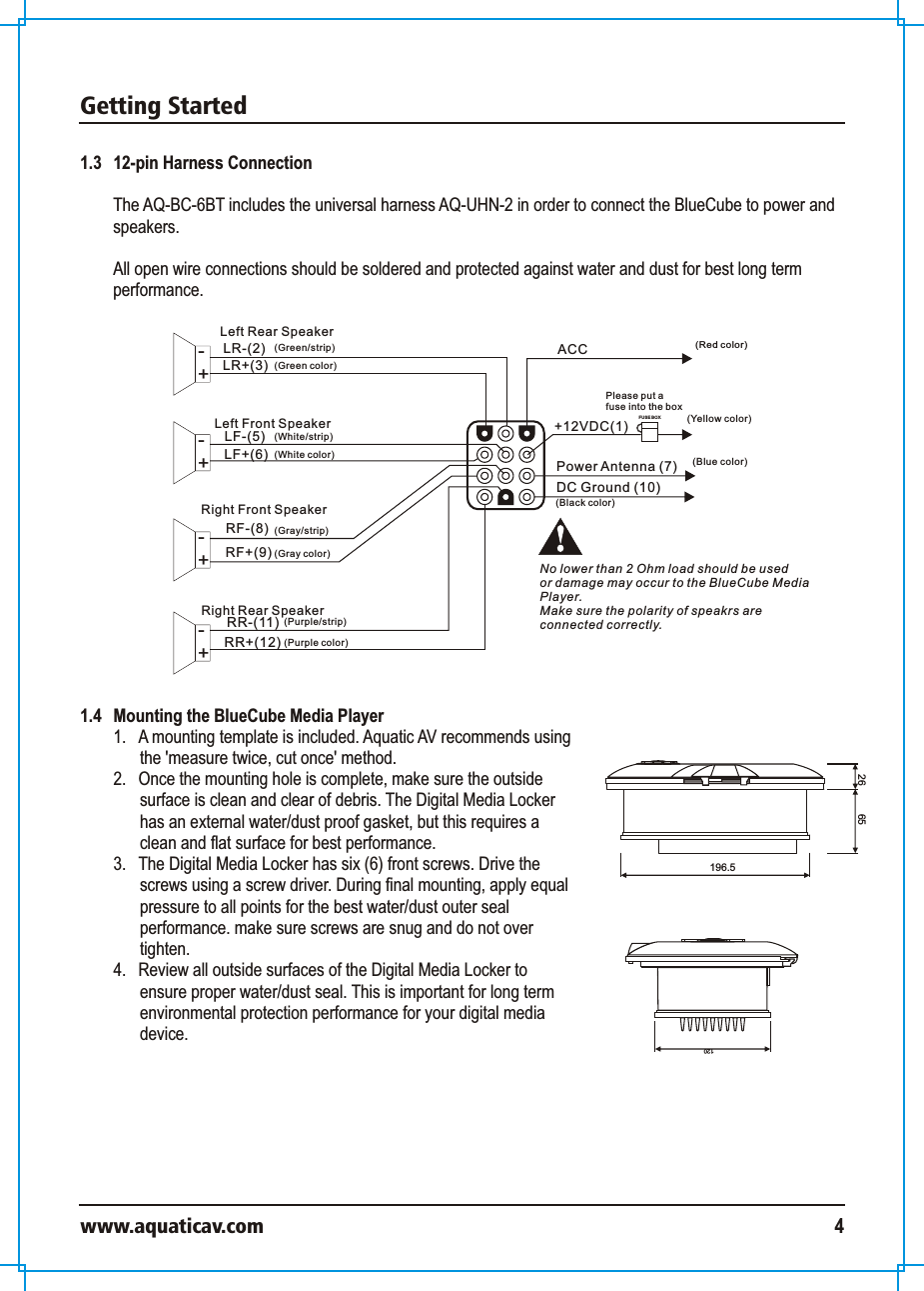 Getting Startedwww.aquaticav.com 41.3   12-pin Harness ConnectionThe AQ-BC-6BT includes the universal harness AQ-UHN-2 in order to connect the BlueCube to power and speakers. All open wire connections should be soldered and protected against water and dust for best long term performance. Power Antenna (7)DC Ground (10)LR-(2) ACCLR+(3)LF-(5)LF+(6)RF-(8)RF+(9)RR-(11)RR+(12)FUS E BOXLeft Rear Speaker+-Left Front Speaker+-+-+-Right Front SpeakerRight Rear SpeakerPlease put a fuse into the box(Red color)(Blue color)(Green/strip)(Green color)(White/strip)(White color)(Gray/strip)(Gray color)(Purple color)(Purple/strip)(Black color)No lower than 2 Ohm load should be used or damage may occur to the BlueCube MediaPlayer. Make sure the polarity of speakrs areconnected correctly. (Yellow color)+12VDC(1)1.4   Mounting the BlueCube Media Player1.  A mounting template is included. Aquatic AV recommends using the &apos;measure twice, cut once&apos; method. 2.  Once the mounting hole is complete, make sure the outside surface is clean and clear of debris. The Digital Media Locker has an external water/dust proof gasket, but this requires a clean and flat surface for best performance. 3.  The Digital Media Locker has six (6) front screws. Drive the screws using a screw driver. During final mounting, apply equal pressure to all points for the best water/dust outer seal performance. make sure screws are snug and do not over tighten.4.  Review all outside surfaces of the Digital Media Locker to ensure proper water/dust seal. This is important for long term environmental protection performance for your digital media device. 12065196.526