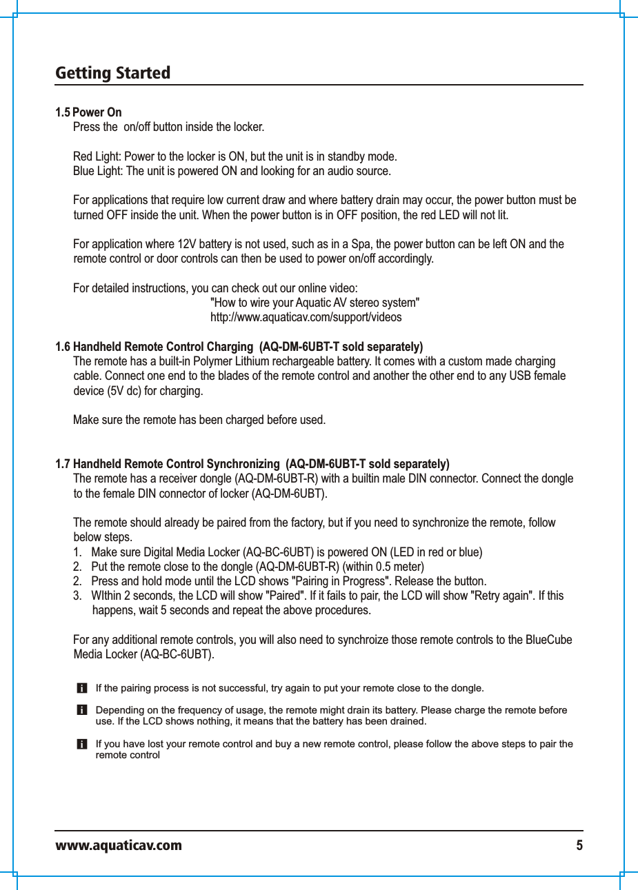 Getting Startedwww.aquaticav.com 51.5 Power OnPress the  on/off button inside the locker. Red Light: Power to the locker is ON, but the unit is in standby mode. Blue Light: The unit is powered ON and looking for an audio source. For applications that require low current draw and where battery drain may occur, the power button must be turned OFF inside the unit. When the power button is in OFF position, the red LED will not lit. For application where 12V battery is not used, such as in a Spa, the power button can be left ON and the remote control or door controls can then be used to power on/off accordingly. For detailed instructions, you can check out our online video: &quot;How to wire your Aquatic AV stereo system&quot;http://www.aquaticav.com/support/videos1.6 Handheld Remote Control Charging  (AQ-DM-6UBT-T sold separately)The remote has a built-in Polymer Lithium rechargeable battery. It comes with a custom made charging cable. Connect one end to the blades of the remote control and another the other end to any USB female device (5V dc) for charging.Make sure the remote has been charged before used. 1.7 Handheld Remote Control Synchronizing  (AQ-DM-6UBT-T sold separately)The remote has a receiver dongle (AQ-DM-6UBT-R) with a builtin male DIN connector. Connect the dongle to the female DIN connector of locker (AQ-DM-6UBT).  The remote should already be paired from the factory, but if you need to synchronize the remote, follow below steps. 1.  Make sure Digital Media Locker (AQ-BC-6UBT) is powered ON (LED in red or blue)2.  Put the remote close to the dongle (AQ-DM-6UBT-R) (within 0.5 meter) 2.  Press and hold mode until the LCD shows &quot;Pairing in Progress&quot;. Release the button. 3.  WIthin 2 seconds, the LCD will show &quot;Paired&quot;. If it fails to pair, the LCD will show &quot;Retry again&quot;. If this happens, wait 5 seconds and repeat the above procedures. For any additional remote controls, you will also need to synchroize those remote controls to the BlueCube Media Locker (AQ-BC-6UBT). If the pairing process is not successful, try again to put your remote close to the dongle.Depending on the frequency of usage, the remote might drain its battery. Please charge the remote before use. If the LCD shows nothing, it means that the battery has been drained. If you have lost your remote control and buy a new remote control, please follow the above steps to pair the remote control 