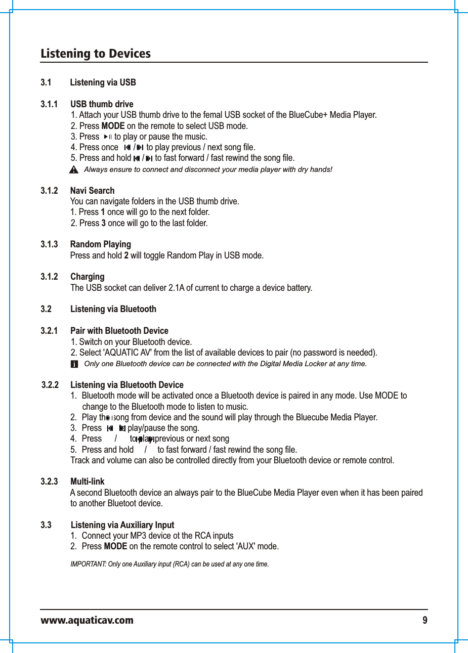 Listening to Deviceswww.aquaticav.com 93.1 Listening via USB3.1.1  USB thumb drive1. Attach your USB thumb drive to the femal USB socket of the BlueCube+ Media Player. 2. Press MODE on the remote to select USB mode.3. Press       to play or pause the music. 4. Press once       /     to play previous / next song file. 5. Press and hold     /     to fast forward / fast rewind the song file.  3.1.2 Navi SearchYou can navigate folders in the USB thumb drive. 1. Press 1 once will go to the next folder. 2. Press 3 once will go to the last folder.3.1.3 Random PlayingPress and hold 2 will toggle Random Play in USB mode.3.1.2  Charging The USB socket can deliver 2.1A of current to charge a device battery. 3.2 Listening via Bluetooth 3.2.1  Pair with Bluetooth Device 1. Switch on your Bluetooth device. 2. Select &apos;AQUATIC AV&apos; from the list of available devices to pair (no password is needed). 3.2.2  Listening via Bluetooth Device 1.  Bluetooth mode will be activated once a Bluetooth device is paired in any mode. Use MODE to change to the Bluetooth mode to listen to music. 2.  Play the song from device and the sound will play through the Bluecube Media Player. 3.  Press        to play/pause the song.4.  Press      /      to play previous or next song5. Press and hold     /     to fast forward / fast rewind the song file. Track and volume can also be controlled directly from your Bluetooth device or remote control.  3.2.3 Multi-link A second Bluetooth device an always pair to the BlueCube Media Player even when it has been paired to another Bluetoot device. 3.3    Listening via Auxiliary Input 1.  Connect your MP3 device ot the RCA inputs2.  Press MODE on the remote control to select &apos;AUX&apos; mode. IMPORTANT: Only one Auxiliary input (RCA) can be used at any one time. Always ensure to connect and disconnect your media player with dry hands!Only one Bluetooth device can be connected with the Digital Media Locker at any time. 