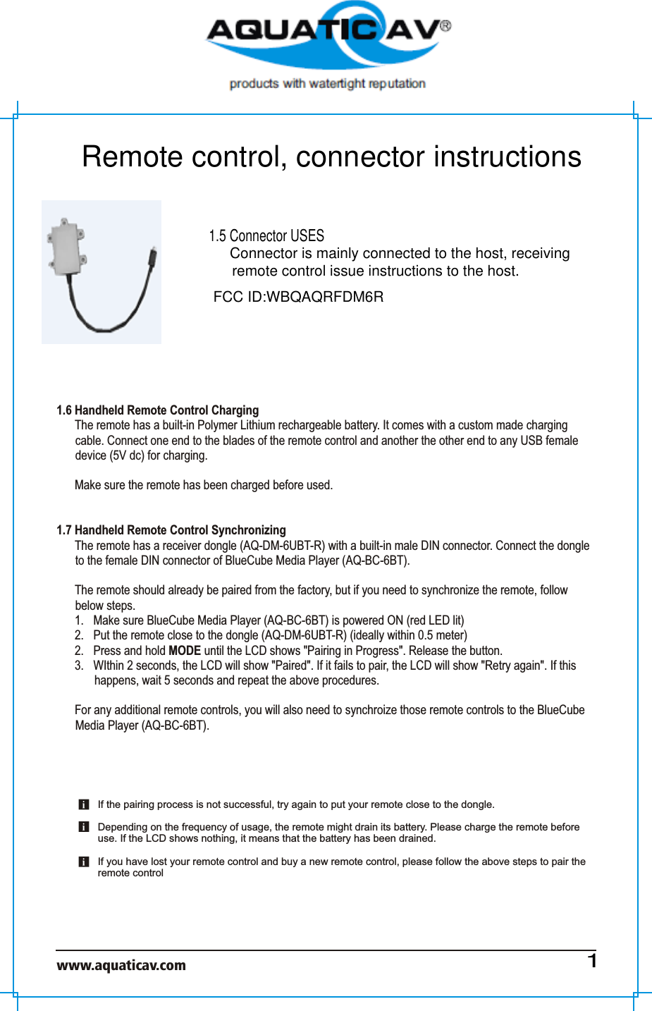 www.aquaticav.com    1.6 Handheld Remote Control Charging The remote has a built-in Polymer Lithium rechargeable battery. It comes with a custom made charging cable. Connect one end to the blades of the remote control and another the other end to any USB female device (5V dc) for charging.Make sure the remote has been charged before used. 1.7 Handheld Remote Control SynchronizingThe remote has a receiver dongle (AQ-DM-6UBT-R) with a built-in male DIN connector. Connect the dongle to the female DIN connector of BlueCube Media Player (AQ-BC-6BT).  The remote should already be paired from the factory, but if you need to synchronize the remote, follow below steps. 1.  Make sure BlueCube Media Player (AQ-BC-6BT) is powered ON (red LED lit)2.  Put the remote close to the dongle (AQ-DM-6UBT-R) (ideally within 0.5 meter) 2.  Press and hold MODE until the LCD shows &quot;Pairing in Progress&quot;. Release the button. 3.  WIthin 2 seconds, the LCD will show &quot;Paired&quot;. If it fails to pair, the LCD will show &quot;Retry again&quot;. If this happens, wait 5 seconds and repeat the above procedures. For any additional remote controls, you will also need to synchroize those remote controls to the BlueCube Media Player (AQ-BC-6BT). If the pairing process is not successful, try again to put your remote close to the dongle.Depending on the frequency of usage, the remote might drain its battery. Please charge the remote before use. If the LCD shows nothing, it means that the battery has been drained. If you have lost your remote control and buy a new remote control, please follow the above steps to pair the remote control 1Remote control, connector instructions1.5 Connector USESConnector is mainly connected to the host, receiving remote control issue instructions to the host.FCC ID:WBQAQRFDM6R