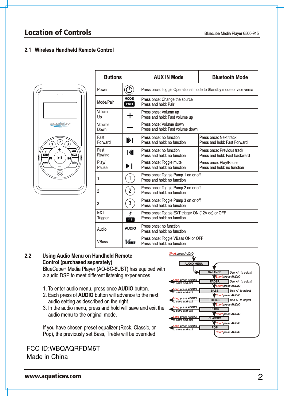 Location of Controls Bluecube Media Player 6500-915www.aquaticav.com2.1   Wireless Handheld Remote Control 231AUDIO AUDIO MODEMODEPAIRPAIRAUDIO AUDIO MODEMODEPAIRPAIRButtons AUX IN Mode Bluetooth ModePowerMode/PairVolume UpVolume Down23EXT TriggerAudioVBassFastForwardFastRewindPlay/Pause1123Press once: Toggle Operational mode to Standby mode or vice versaPress once: Change the sourcePress and hold: PairPress once: Volume upPress and hold: Fast volume upPress once: Volume downPress and hold: Fast volume downPress once: no functionPress and hold: no functionPress once: Next trackPress and hold: Fast ForwardPress once: no functionPress and hold: no functionPress once: Previous trackPress and hold: Fast backwardPress once: Toggle mutePress and hold: no functionPress once: Play/PausePress and hold: no functionPress once: Toggle Pump 1 on or offPress and hold: no functionPress once: Toggle Pump 2 on or offPress and hold: no functionPress once: Toggle Pump 3 on or offPress and hold: no functionPress once: Toggle EXT trigger ON (12V dc) or OFF Press and hold: no functionPress once: no function Press and hold: no functionPress once: Toggle VBass ON or OFFPress and hold: no functionAUDIO MENUShort press AUDIOBALANCE Use +/-  to adjustFADERROCKBASS TREBLEShort press AUDIOUse +/- to adjustUse +/- to adjustCLASSICPOPUse +/-  to adjustShort press AUDIOShort press AUDIOShort press AUDIOShort press AUDIOShort press AUDIO Long press AUDIOto save and exit Short press AUDIOLong press AUDIOto save and exit Long press AUDIOto save and exit Long press AUDIOto save and exit Long press AUDIOto save and exit Long press AUDIOto save and exit 2.2  Using Audio Menu on Handheld Remote Control (purchased separately)BlueCube+ Media Player (AQ-BC-6UBT) has equiped with a audio DSP to meet different listening experiences. 1. To enter audio menu, press once AUDIO button. 2. Each press of AUDIO button will advance to the next audio setting as described on the right. 3. In the audio menu, press and hold will save and exit the audio menu to the original mode. If you have chosen preset equalizer (Rock, Classic, or Pop), the previously set Bass, Treble will be overrided. 2FCC ID:WBQAQRFDM6TMade in China