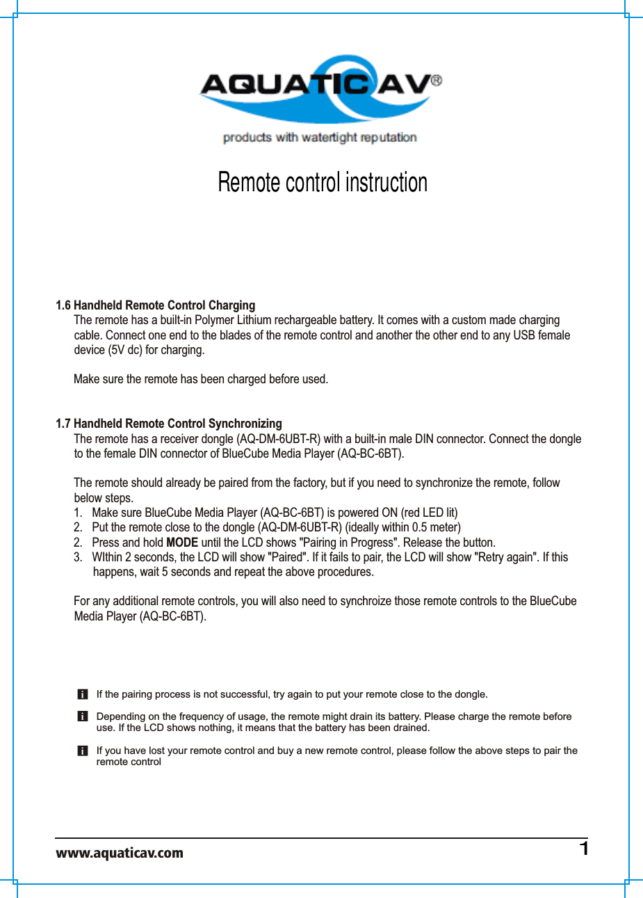 www.aquaticav.com    1.6 Handheld Remote Control Charging The remote has a built-in Polymer Lithium rechargeable battery. It comes with a custom made charging cable. Connect one end to the blades of the remote control and another the other end to any USB female device (5V dc) for charging.Make sure the remote has been charged before used. 1.7 Handheld Remote Control SynchronizingThe remote has a receiver dongle (AQ-DM-6UBT-R) with a built-in male DIN connector. Connect the dongle to the female DIN connector of BlueCube Media Player (AQ-BC-6BT).  The remote should already be paired from the factory, but if you need to synchronize the remote, follow below steps. 1.  Make sure BlueCube Media Player (AQ-BC-6BT) is powered ON (red LED lit)2.  Put the remote close to the dongle (AQ-DM-6UBT-R) (ideally within 0.5 meter) 2.  Press and hold MODE until the LCD shows &quot;Pairing in Progress&quot;. Release the button. 3.  WIthin 2 seconds, the LCD will show &quot;Paired&quot;. If it fails to pair, the LCD will show &quot;Retry again&quot;. If this happens, wait 5 seconds and repeat the above procedures. For any additional remote controls, you will also need to synchroize those remote controls to the BlueCube Media Player (AQ-BC-6BT). If the pairing process is not successful, try again to put your remote close to the dongle.Depending on the frequency of usage, the remote might drain its battery. Please charge the remote before use. If the LCD shows nothing, it means that the battery has been drained. If you have lost your remote control and buy a new remote control, please follow the above steps to pair the remote control 1Remote control instruction