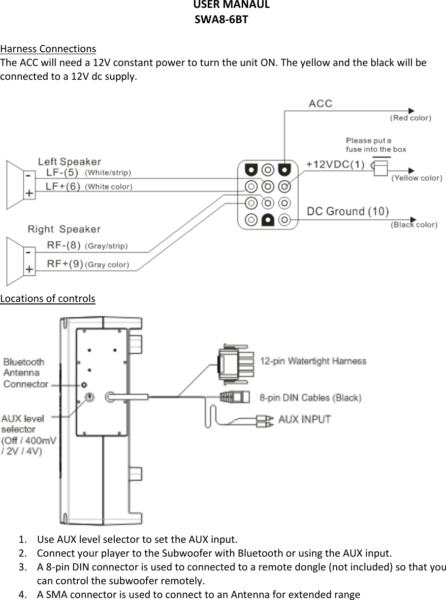 USER MANAUL SWA8-6BT  Harness Connections The ACC will need a 12V constant power to turn the unit ON. The yellow and the black will be connected to a 12V dc supply.   Locations of controls  1. Use AUX level selector to set the AUX input.  2. Connect your player to the Subwoofer with Bluetooth or using the AUX input.  3. A 8-pin DIN connector is used to connected to a remote dongle (not included) so that you can control the subwoofer remotely.  4. A SMA connector is used to connect to an Antenna for extended range     