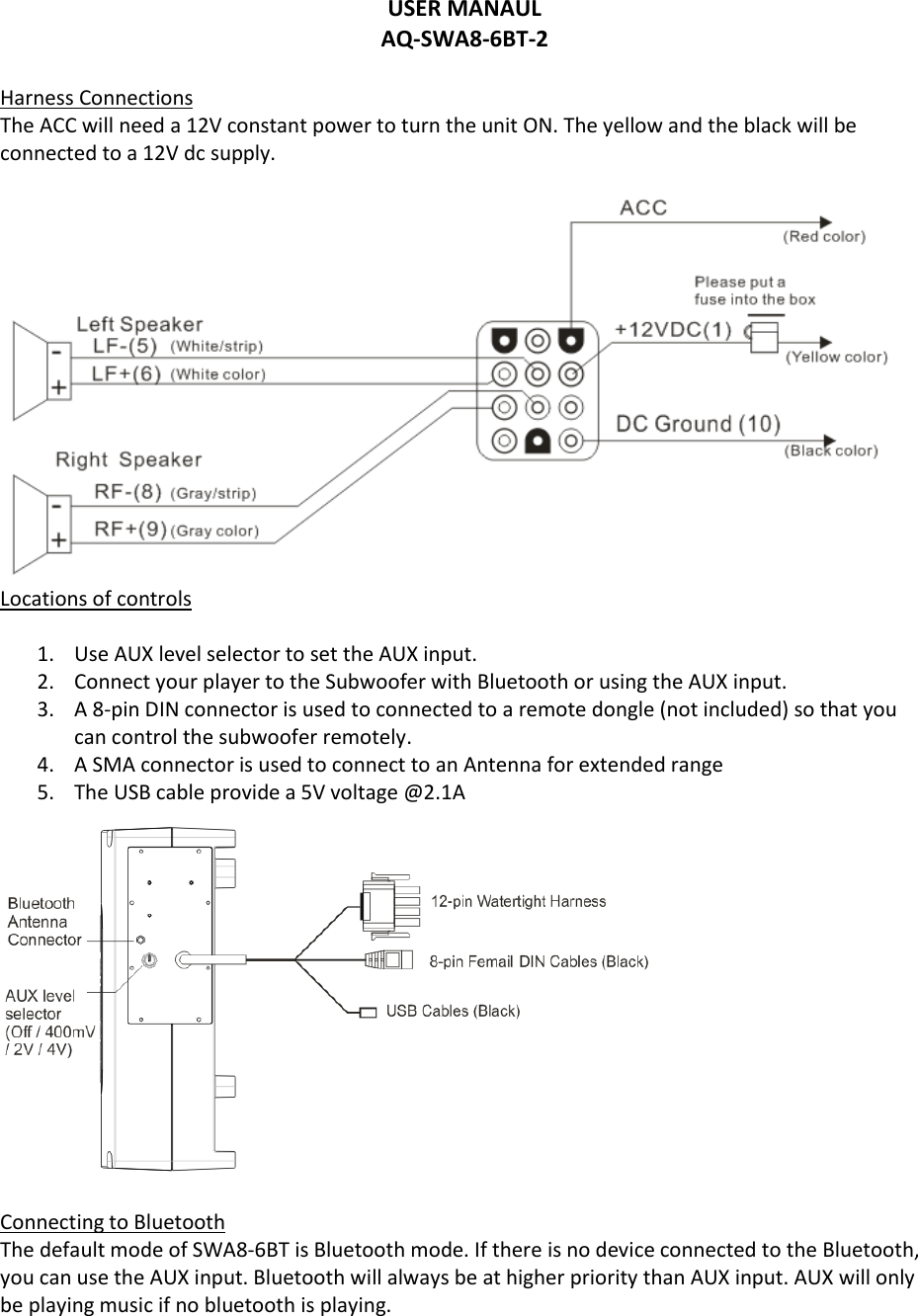 USER MANAUL AQ-SWA8-6BT-2  Harness Connections The ACC will need a 12V constant power to turn the unit ON. The yellow and the black will be connected to a 12V dc supply.   Locations of controls  1. Use AUX level selector to set the AUX input.  2. Connect your player to the Subwoofer with Bluetooth or using the AUX input.  3. A 8-pin DIN connector is used to connected to a remote dongle (not included) so that you can control the subwoofer remotely.  4. A SMA connector is used to connect to an Antenna for extended range 5. The USB cable provide a 5V voltage @2.1A   Connecting to Bluetooth  The default mode of SWA8-6BT is Bluetooth mode. If there is no device connected to the Bluetooth, you can use the AUX input. Bluetooth will always be at higher priority than AUX input. AUX will only be playing music if no bluetooth is playing.     