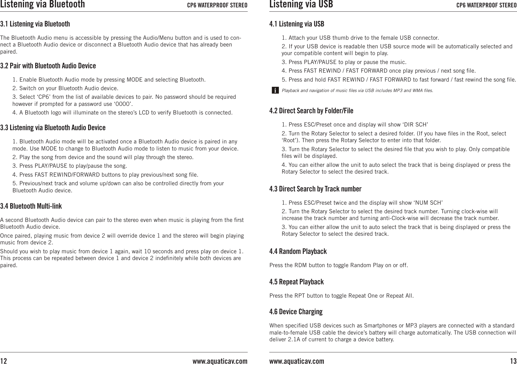 1. Enable Bluetooth Audio mode by pressing MODE and selecting Bluetooth.2. Switch on your Bluetooth Audio device.3. Select ‘CP6’ from the list of available devices to pair. No password should be required however if prompted for a password use ‘0000’.4. A Bluetooth logo will illuminate on the stereo’s LCD to verify Bluetooth is connected.3.2 Pair with Bluetooth Audio Device3.1 Listening via BluetoothThe Bluetooth Audio menu is accessible by pressing the Audio/Menu button and is used to con-nect a Bluetooth Audio device or disconnect a Bluetooth Audio device that has already been paired.3.3 Listening via Bluetooth Audio Device1. Bluetooth Audio mode will be activated once a Bluetooth Audio device is paired in any mode. Use MODE to change to Bluetooth Audio mode to listen to music from your device.2. Play the song from device and the sound will play through the stereo.3. Press PLAY/PAUSE to play/pause the song.4. Press FAST REWIND/FORWARD buttons to play previous/next song ﬁle.5. Previous/next track and volume up/down can also be controlled directly from your Bluetooth Audio device.3.4 Bluetooth Multi-link A second Bluetooth Audio device can pair to the stereo even when music is playing from the ﬁrst Bluetooth Audio device.Once paired, playing music from device 2 will override device 1 and the stereo will begin playing music from device 2.Should you wish to play music from device 1 again, wait 10 seconds and press play on device 1. This process can be repeated between device 1 and device 2 indeﬁnitely while both devices are paired.4.6 Device ChargingWhen speciﬁed USB devices such as Smartphones or MP3 players are connected with a standard male-to-female USB cable the device’s battery will charge automatically. The USB connection will deliver 2.1A of current to charge a device battery. 4.1 Listening via USB1. Attach your USB thumb drive to the female USB connector.2. If your USB device is readable then USB source mode will be automatically selected and your compatible content will begin to play.3. Press PLAY/PAUSE to play or pause the music. 4. Press FAST REWIND / FAST FORWARD once play previous / next song ﬁle. 5. Press and hold FAST REWIND / FAST FORWARD to fast forward / fast rewind the song ﬁle. Playback and navigation of music ﬁles via USB includes MP3 and WMA ﬁles.4.4 Random PlaybackPress the RDM button to toggle Random Play on or off.4.5 Repeat PlaybackPress the RPT button to toggle Repeat One or Repeat All.1. Press ESC/Preset once and display will show ‘DIR SCH’2. Turn the Rotary Selector to select a desired folder. (If you have ﬁles in the Root, select ‘Root’). Then press the Rotary Selector to enter into that folder.3. Turn the Rotary Selector to select the desired ﬁle that you wish to play. Only compatible ﬁles will be displayed.4. You can either allow the unit to auto select the track that is being displayed or press the Rotary Selector to select the desired track.4.2 Direct Search by Folder/File1. Press ESC/Preset twice and the display will show ‘NUM SCH’2. Turn the Rotary Selector to select the desired track number. Turning clock-wise will increase the track number and turning anti-Clock-wise will decrease the track number.3. You can either allow the unit to auto select the track that is being displayed or press the Rotary Selector to select the desired track.4.3 Direct Search by Track numberListening via Bluetooth CP6 WATERPROOF STEREO Listening via USB CP6 WATERPROOF STEREO13www.aquaticav.comwww.aquaticav.com12