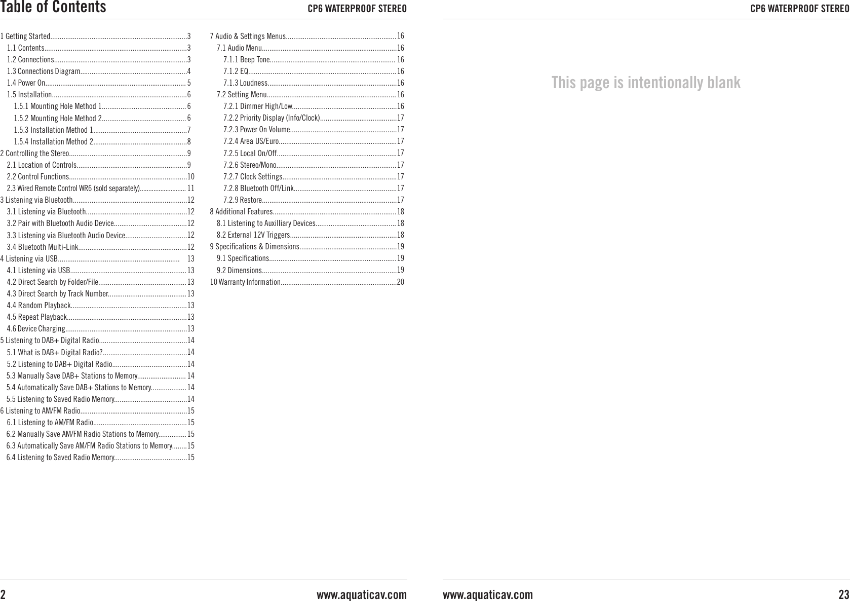 1 Getting Started.........................................................................1.1 Contents............................................................................1.2 Connections.......................................................................1.3 Connections Diagram.........................................................1.4 Power On...........................................................................1.5 Installation........................................................................1.5.1 Mounting Hole Method 1.............................................1.5.2 Mounting Hole Method 2.............................................1.5.3 Installation Method 1..................................................1.5.4 Installation Method 2..................................................2 Controlling the Stereo...............................................................2.1 Location of Controls...........................................................2.2 Control Functions...............................................................2.3 Wired Remote Control WR6 (sold separately)...........................3 Listening via Bluetooth.............................................................3.1 Listening via Bluetooth......................................................3.2 Pair with Bluetooth Audio Device.......................................3.3 Listening via Bluetooth Audio Device.................................3.4 Bluetooth Multi-Link..........................................................4 Listening via USB.................................................................4.1 Listening via USB..............................................................4.2 Direct Search by Folder/File...............................................4.3 Direct Search by Track Number..........................................4.4 Random Playback..............................................................4.5 Repeat Playback................................................................4.6 Device Charging.................................................................5 Listening to DAB+ Digital Radio...............................................5.1 What is DAB+ Digital Radio?.............................................5.2 Listening to DAB+ Digital Radio........................................5.3 Manually Save DAB+ Stations to Memory..........................5.4 Automatically Save DAB+ Stations to Memory...................5.5 Listening to Saved Radio Memory.......................................6 Listening to AM/FM Radio.........................................................6.1 Listening to AM/FM Radio..................................................6.2 Manually Save AM/FM Radio Stations to Memory...............6.3 Automatically Save AM/FM Radio Stations to Memory........6.4 Listening to Saved Radio Memory.......................................333456667899101112121212121313131313131314141414141415151515157 Audio &amp; Settings Menus...........................................................7.1 Audio Menu........................................................................7.1.1 Beep Tone...................................................................7.1.2 EQ...............................................................................7.1.3 Loudness.....................................................................7.2 Setting Menu.....................................................................7.2.1 Dimmer High/Low........................................................7.2.2 Priority Display (Info/Clock).........................................7.2.3 Power On Volume.........................................................7.2.4 Area US/Euro...............................................................7.2.5 Local On/Off................................................................7.2.6 Stereo/Mono................................................................7.2.7 Clock Settings.............................................................7.2.8 Bluetooth Off/Link.......................................................7.2.9 Restore........................................................................8 Additional Features..................................................................8.1 Listening to Auxilliary Devices...........................................8.2 External 12V Triggers.........................................................9 Speciﬁcations &amp; Dimensions....................................................9.1 Speciﬁcations....................................................................9.2 Dimensions........................................................................10 Warranty Information..............................................................16161616161616171717171717171718181819191920Table of Contents CP6 WATERPROOF STEREOwww.aquaticav.com2CP6 WATERPROOF STEREO23www.aquaticav.comThis page is intentionally blank
