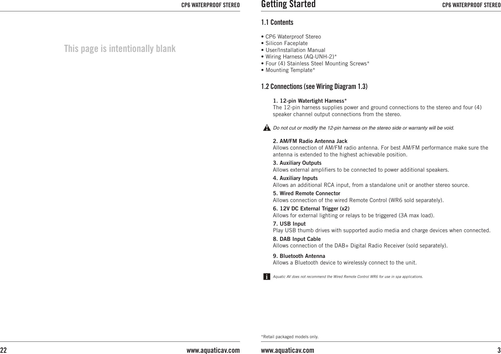 *Retail packaged models only.• CP6 Waterproof Stereo• Silicon Faceplate• User/Installation Manual• Wiring Harness (AQ-UNH-2)*• Four (4) Stainless Steel Mounting Screws*• Mounting Template*1.1 Contents1. 12-pin Watertight Harness*The 12-pin harness supplies power and ground connections to the stereo and four (4) speaker channel output connections from the stereo.Do not cut or modify the 12-pin harness on the stereo side or warranty will be void.2. AM/FM Radio Antenna JackAllows connection of AM/FM radio antenna. For best AM/FM performance make sure the antenna is extended to the highest achievable position.3. Auxiliary OutputsAllows external amplifiers to be connected to power additional speakers.4. Auxiliary Inputs Allows an additional RCA input, from a standalone unit or another stereo source.5. Wired Remote Connector Allows connection of the wired Remote Control (WR6 sold separately).6. 12V DC External Trigger (x2)Allows for external lighting or relays to be triggered (3A max load).7. USB InputPlay USB thumb drives with supported audio media and charge devices when connected.8. DAB Input CableAllows connection of the DAB+ Digital Radio Receiver (sold separately).9. Bluetooth AntennaAllows a Bluetooth device to wirelessly connect to the unit.1.2 Connections (see Wiring Diagram 1.3)Aquatic AV does not recommend the Wired Remote Control WR6 for use in spa applications.Getting Started CP6 WATERPROOF STEREO3www.aquaticav.comCP6 WATERPROOF STEREOwww.aquaticav.com22This page is intentionally blank
