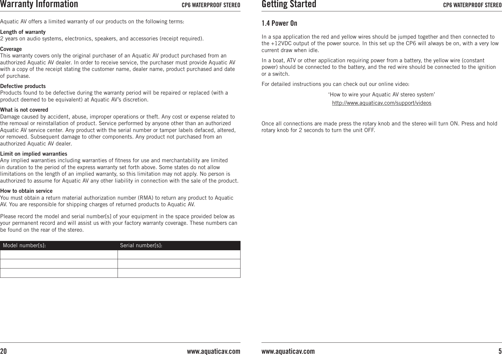 In a spa application the red and yellow wires should be jumped together and then connected to the +12VDC output of the power source. In this set up the CP6 will always be on, with a very low current draw when idle.In a boat, ATV or other application requiring power from a battery, the yellow wire (constant power) should be connected to the battery, and the red wire should be connected to the ignition or a switch. For detailed instructions you can check out our online video:‘How to wire your Aquatic AV stereo system’http://www.aquaticav.com/support/videosOnce all connections are made press the rotary knob and the stereo will turn ON. Press and hold rotary knob for 2 seconds to turn the unit OFF.1.4 Power OnAquatic AV offers a limited warranty of our products on the following terms:Length of warranty 2 years on audio systems, electronics, speakers, and accessories (receipt required).Coverage This warranty covers only the original purchaser of an Aquatic AV product purchased from an authorized Aquatic AV dealer. In order to receive service, the purchaser must provide Aquatic AV with a copy of the receipt stating the customer name, dealer name, product purchased and date of purchase.Defective products Products found to be defective during the warranty period will be repaired or replaced (with a product deemed to be equivalent) at Aquatic AV’s discretion.What is not covered Damage caused by accident, abuse, improper operations or theft. Any cost or expense related to the removal or reinstallation of product. Service performed by anyone other than an authorized Aquatic AV service center. Any product with the serial number or tamper labels defaced, altered, or removed. Subsequent damage to other components. Any product not purchased from an authorized Aquatic AV dealer.Limit on implied warranties Any implied warranties including warranties of ﬁtness for use and merchantability are limited in duration to the period of the express warranty set forth above. Some states do not allow limitations on the length of an implied warranty, so this limitation may not apply. No person is authorized to assume for Aquatic AV any other liability in connection with the sale of the product.How to obtain service You must obtain a return material authorization number (RMA) to return any product to Aquatic AV. You are responsible for shipping charges of returned products to Aquatic AV.Please record the model and serial number[s] of your equipment in the space provided below as your permanent record and will assist us with your factory warranty coverage. These numbers can be found on the rear of the stereo.Model number[s]: Serial number[s]:Getting Started CP6 WATERPROOF STEREO5www.aquaticav.comWarranty Information CP6 WATERPROOF STEREOwww.aquaticav.com20