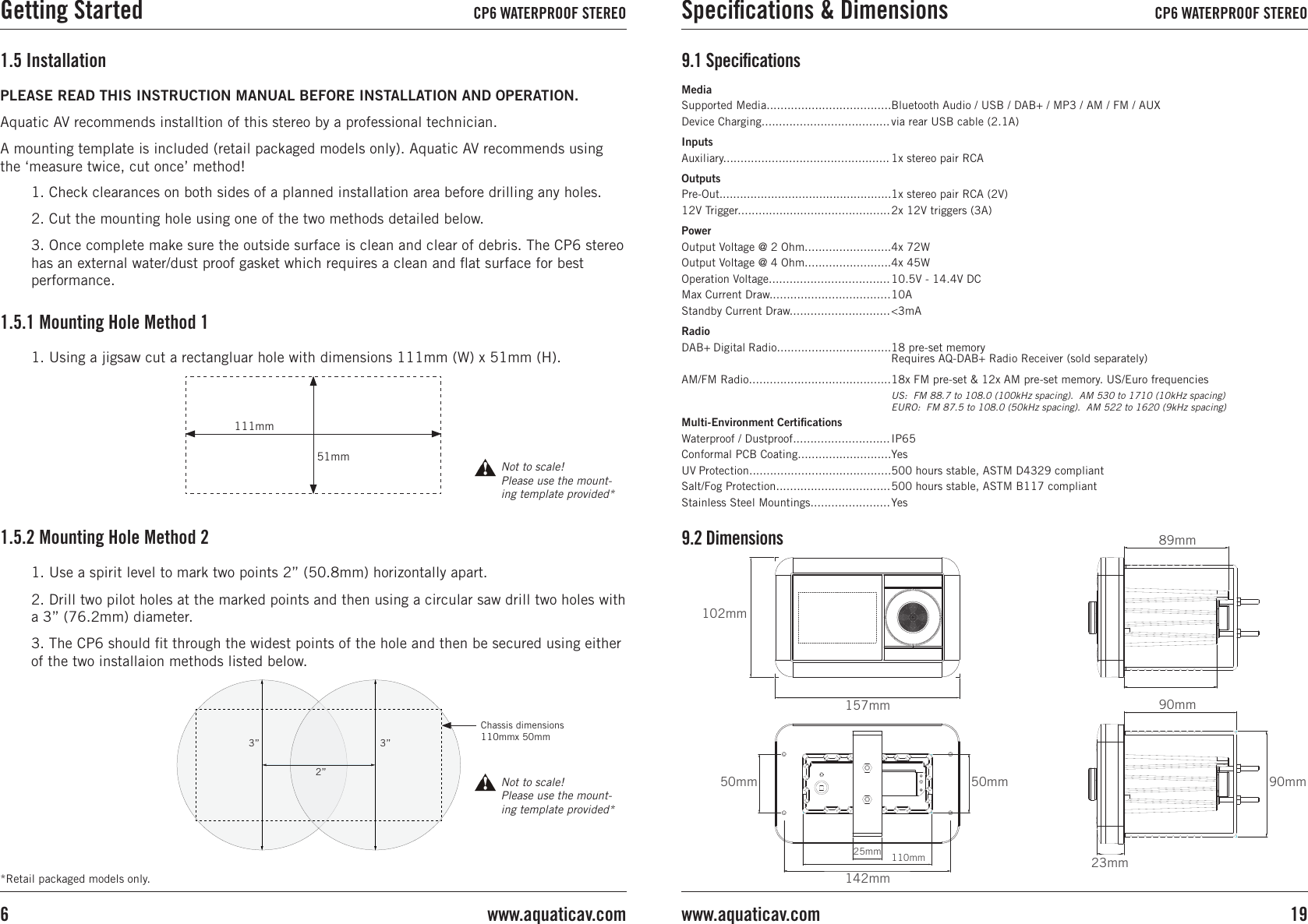 PLEASE READ THIS INSTRUCTION MANUAL BEFORE INSTALLATION AND OPERATION. Aquatic AV recommends installtion of this stereo by a professional technician.A mounting template is included (retail packaged models only). Aquatic AV recommends using the ‘measure twice, cut once’ method!1.5 Installation1. Check clearances on both sides of a planned installation area before drilling any holes.2. Cut the mounting hole using one of the two methods detailed below.3. Once complete make sure the outside surface is clean and clear of debris. The CP6 stereo has an external water/dust proof gasket which requires a clean and ﬂat surface for best performance.1.5.1 Mounting Hole Method 11. Use a spirit level to mark two points 2” (50.8mm) horizontally apart.2. Drill two pilot holes at the marked points and then using a circular saw drill two holes with a 3” (76.2mm) diameter.3. The CP6 should ﬁt through the widest points of the hole and then be secured using either of the two installaion methods listed below.1. Using a jigsaw cut a rectangluar hole with dimensions 111mm (W) x 51mm (H).1.5.2 Mounting Hole Method 2*Retail packaged models only.111mm51mm Not to scale! Please use the mount-ing template provided*2”3”3”Chassis dimensions 110mmx 50mmNot to scale! Please use the mount-ing template provided*MediaSupported Media....................................Device Charging.....................................InputsAuxiliary................................................OutputsPre-Out..................................................12V Trigger............................................PowerOutput Voltage @ 2 Ohm.........................Output Voltage @ 4 Ohm.........................Operation Voltage...................................Max Current Draw...................................Standby Current Draw.............................RadioDAB+ Digital Radio.................................AM/FM Radio.........................................  Multi-Environment CertiﬁcationsWaterproof / Dustproof............................Conformal PCB Coating...........................UV Protection.........................................Salt/Fog Protection.................................Stainless Steel Mountings.......................Bluetooth Audio / USB / DAB+ / MP3 / AM / FM / AUXvia rear USB cable (2.1A)1x stereo pair RCA1x stereo pair RCA (2V)2x 12V triggers (3A) 4x 72W4x 45W10.5V - 14.4V DC10A&lt;3mA18 pre-set memory Requires AQ-DAB+ Radio Receiver (sold separately)18x FM pre-set &amp; 12x AM pre-set memory. US/Euro frequenciesUS:  FM 88.7 to 108.0 (100kHz spacing).  AM 530 to 1710 (10kHz spacing)EURO:  FM 87.5 to 108.0 (50kHz spacing).  AM 522 to 1620 (9kHz spacing)IP65Yes500 hours stable, ASTM D4329 compliant500 hours stable, ASTM B117 compliantYes9.1 Speciﬁcations9.2 Dimensions102mm157mm50mm90mm89mm25mm 110mm142mm23mm50mm 90mmGetting Started CP6 WATERPROOF STEREO Speciﬁcations &amp; Dimensions CP6 WATERPROOF STEREO19www.aquaticav.comwww.aquaticav.com6