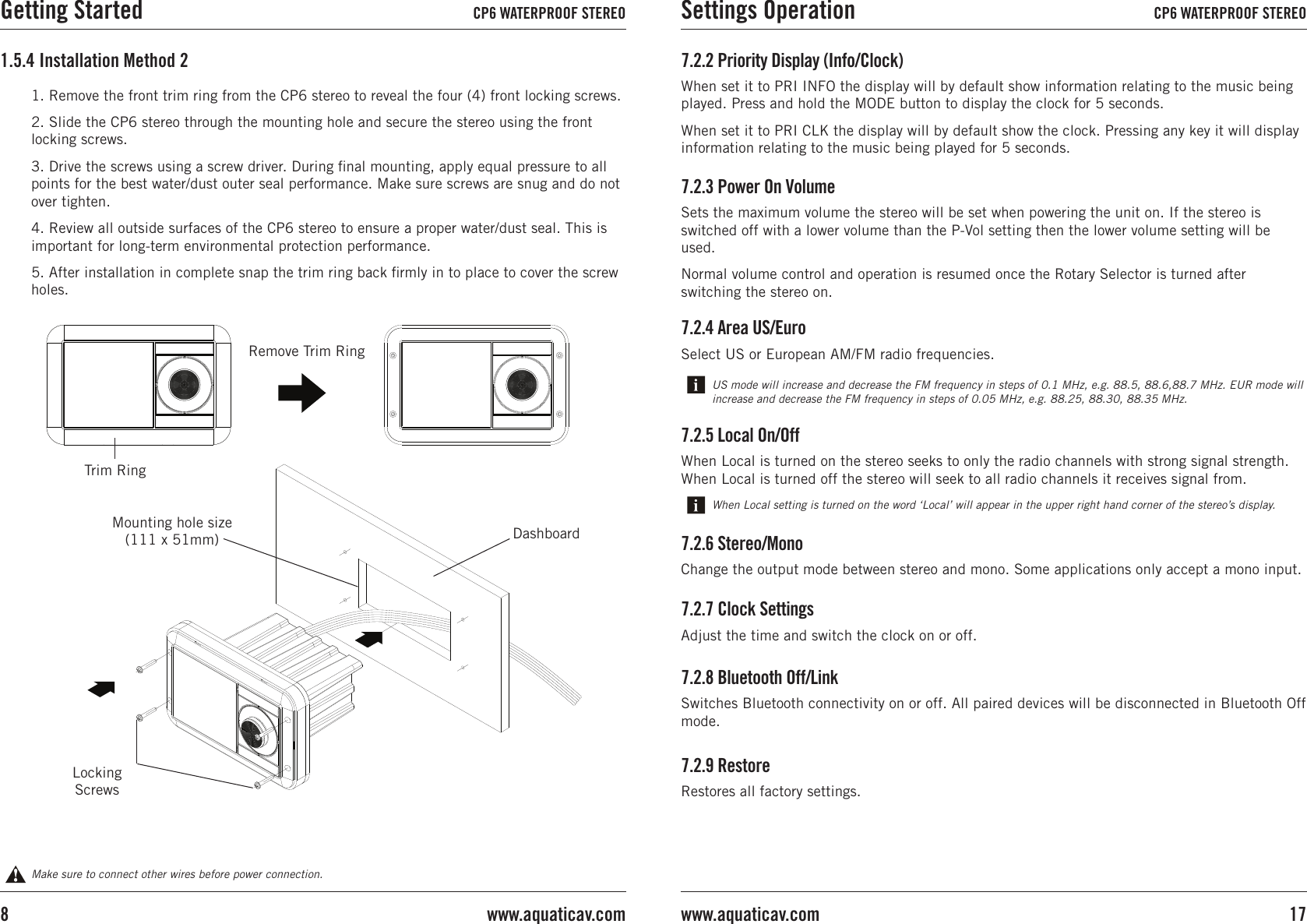 1. Remove the front trim ring from the CP6 stereo to reveal the four (4) front locking screws.2. Slide the CP6 stereo through the mounting hole and secure the stereo using the front locking screws.3. Drive the screws using a screw driver. During ﬁnal mounting, apply equal pressure to all points for the best water/dust outer seal performance. Make sure screws are snug and do not over tighten.4. Review all outside surfaces of the CP6 stereo to ensure a proper water/dust seal. This is important for long-term environmental protection performance.5. After installation in complete snap the trim ring back ﬁrmly in to place to cover the screw holes.1.5.4 Installation Method 2Make sure to connect other wires before power connection.DashboardRemove Trim RingMounting hole size (111 x 51mm)Locking ScrewsTrim Ring7.2.9 RestoreRestores all factory settings.7.2.3 Power On VolumeSets the maximum volume the stereo will be set when powering the unit on. If the stereo is switched off with a lower volume than the P-Vol setting then the lower volume setting will be used.Normal volume control and operation is resumed once the Rotary Selector is turned after switching the stereo on.7.2.4 Area US/EuroSelect US or European AM/FM radio frequencies.7.2.6 Stereo/MonoChange the output mode between stereo and mono. Some applications only accept a mono input.7.2.7 Clock SettingsAdjust the time and switch the clock on or off.7.2.8 Bluetooth Off/LinkSwitches Bluetooth connectivity on or off. All paired devices will be disconnected in Bluetooth Off mode.US mode will increase and decrease the FM frequency in steps of 0.1 MHz, e.g. 88.5, 88.6,88.7 MHz. EUR mode will increase and decrease the FM frequency in steps of 0.05 MHz, e.g. 88.25, 88.30, 88.35 MHz.7.2.5 Local On/OffWhen Local is turned on the stereo seeks to only the radio channels with strong signal strength. When Local is turned off the stereo will seek to all radio channels it receives signal from.When Local setting is turned on the word ‘Local’ will appear in the upper right hand corner of the stereo’s display.7.2.2 Priority Display (Info/Clock)When set it to PRI INFO the display will by default show information relating to the music being played. Press and hold the MODE button to display the clock for 5 seconds.When set it to PRI CLK the display will by default show the clock. Pressing any key it will display information relating to the music being played for 5 seconds.Getting Started CP6 WATERPROOF STEREO Settings Operation CP6 WATERPROOF STEREO17www.aquaticav.comwww.aquaticav.com8