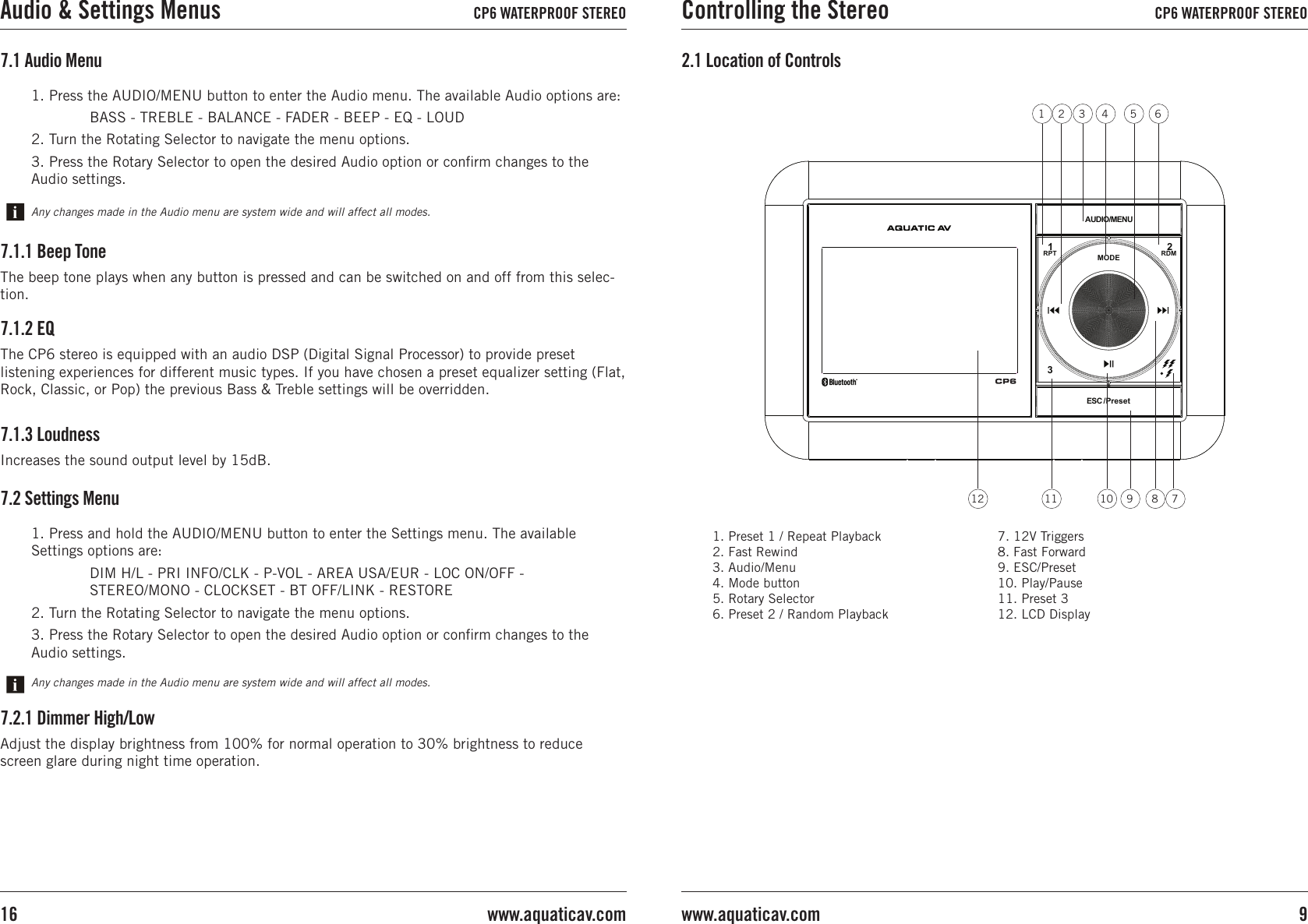 1. Preset 1 / Repeat Playback2. Fast Rewind3. Audio/Menu4. Mode button5. Rotary Selector6. Preset 2 / Random Playback7. 12V Triggers8. Fast Forward9. ESC/Preset10. Play/Pause11. Preset 312. LCD Display2.1 Location of ControlsRDMRPTAUDIO/MENUESC /Preset213MODE3 5421 6791011 8127.1 Audio MenuAny changes made in the Audio menu are system wide and will affect all modes.1. Press the AUDIO/MENU button to enter the Audio menu. The available Audio options are:  BASS - TREBLE - BALANCE - FADER - BEEP - EQ - LOUD2. Turn the Rotating Selector to navigate the menu options.3. Press the Rotary Selector to open the desired Audio option or conﬁrm changes to the Audio settings. 7.1.2 EQThe CP6 stereo is equipped with an audio DSP (Digital Signal Processor) to provide preset listening experiences for different music types. If you have chosen a preset equalizer setting (Flat, Rock, Classic, or Pop) the previous Bass &amp; Treble settings will be overridden.7.1.1 Beep ToneThe beep tone plays when any button is pressed and can be switched on and off from this selec-tion.7.1.3 LoudnessIncreases the sound output level by 15dB.7.2 Settings MenuAny changes made in the Audio menu are system wide and will affect all modes.1. Press and hold the AUDIO/MENU button to enter the Settings menu. The available Settings options are:  DIM H/L - PRI INFO/CLK - P-VOL - AREA USA/EUR - LOC ON/OFF -   STEREO/MONO - CLOCKSET - BT OFF/LINK - RESTORE2. Turn the Rotating Selector to navigate the menu options.3. Press the Rotary Selector to open the desired Audio option or conﬁrm changes to the Audio settings. 7.2.1 Dimmer High/LowAdjust the display brightness from 100% for normal operation to 30% brightness to reduce screen glare during night time operation.Controlling the Stereo CP6 WATERPROOF STEREO9www.aquaticav.comAudio &amp; Settings Menus CP6 WATERPROOF STEREOwww.aquaticav.com16