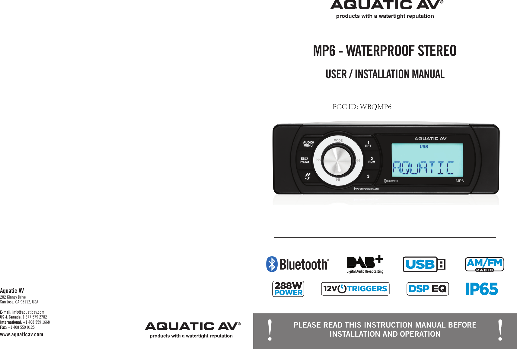 PLEASE READ THIS INSTRUCTION MANUAL BEFORE INSTALLATION AND OPERATIONUSER / INSTALLATION MANUALMP6 - WATERPROOF STEREOCHARGINGRADIOAM/FMRADIOAM/FM288WPOWERTRIGGER12VTRIGGERS12VDSP EQDSP EQE-mail: info@aquaticav.com US &amp; Canada: 1 877 579 2782 International: +1 408 559 1668 Fax: +1 408 559 0125 www.aquaticav.comAquatic AV 282 Kinney Drive San Jose, CA 95112, USAFCC ID: WBQMP6