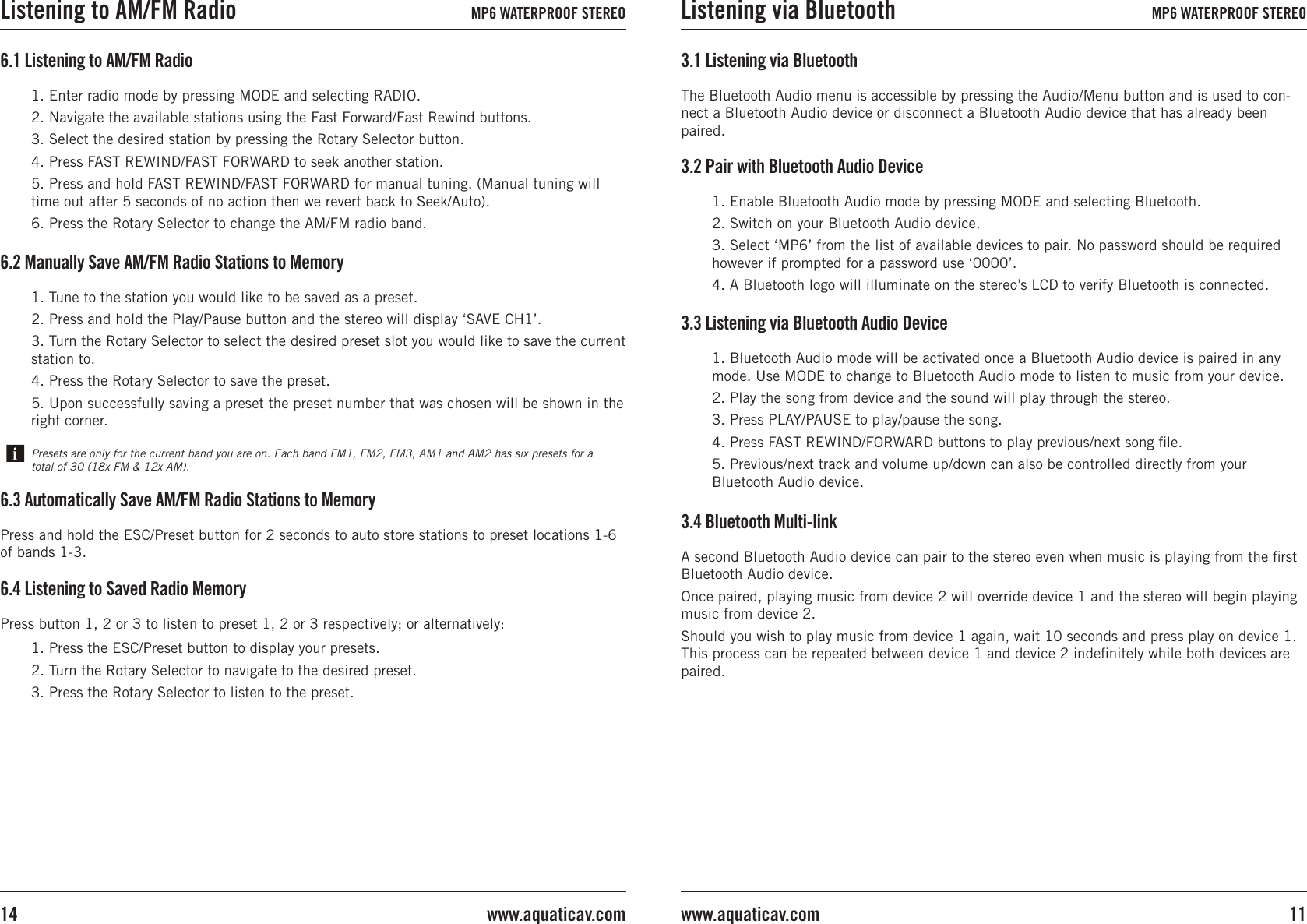 1. Enable Bluetooth Audio mode by pressing MODE and selecting Bluetooth.2. Switch on your Bluetooth Audio device.3. Select ‘MP6’ from the list of available devices to pair. No password should be required however if prompted for a password use ‘0000’.4. A Bluetooth logo will illuminate on the stereo’s LCD to verify Bluetooth is connected.3.2 Pair with Bluetooth Audio Device3.1 Listening via BluetoothThe Bluetooth Audio menu is accessible by pressing the Audio/Menu button and is used to con-nect a Bluetooth Audio device or disconnect a Bluetooth Audio device that has already been paired.3.3 Listening via Bluetooth Audio Device1. Bluetooth Audio mode will be activated once a Bluetooth Audio device is paired in any mode. Use MODE to change to Bluetooth Audio mode to listen to music from your device.2. Play the song from device and the sound will play through the stereo.3. Press PLAY/PAUSE to play/pause the song.4. Press FAST REWIND/FORWARD buttons to play previous/next song ﬁle.5. Previous/next track and volume up/down can also be controlled directly from your Bluetooth Audio device.3.4 Bluetooth Multi-link A second Bluetooth Audio device can pair to the stereo even when music is playing from the ﬁrst Bluetooth Audio device.Once paired, playing music from device 2 will override device 1 and the stereo will begin playing music from device 2.Should you wish to play music from device 1 again, wait 10 seconds and press play on device 1. This process can be repeated between device 1 and device 2 indeﬁnitely while both devices are paired.6.2 Manually Save AM/FM Radio Stations to Memory1. Tune to the station you would like to be saved as a preset.2. Press and hold the Play/Pause button and the stereo will display ‘SAVE CH1’.3. Turn the Rotary Selector to select the desired preset slot you would like to save the current station to.4. Press the Rotary Selector to save the preset. 5. Upon successfully saving a preset the preset number that was chosen will be shown in the right corner.Presets are only for the current band you are on. Each band FM1, FM2, FM3, AM1 and AM2 has six presets for a total of 30 (18x FM &amp; 12x AM).6.1 Listening to AM/FM Radio1. Enter radio mode by pressing MODE and selecting RADIO.2. Navigate the available stations using the Fast Forward/Fast Rewind buttons.3. Select the desired station by pressing the Rotary Selector button.4. Press FAST REWIND/FAST FORWARD to seek another station.5. Press and hold FAST REWIND/FAST FORWARD for manual tuning. (Manual tuning will time out after 5 seconds of no action then we revert back to Seek/Auto).6. Press the Rotary Selector to change the AM/FM radio band.6.3 Automatically Save AM/FM Radio Stations to MemoryPress and hold the ESC/Preset button for 2 seconds to auto store stations to preset locations 1-6 of bands 1-3.6.4 Listening to Saved Radio Memory1. Press the ESC/Preset button to display your presets.2. Turn the Rotary Selector to navigate to the desired preset.3. Press the Rotary Selector to listen to the preset.Press button 1, 2 or 3 to listen to preset 1, 2 or 3 respectively; or alternatively:Listening via Bluetooth MP6 WATERPROOF STEREO11www.aquaticav.comListening to AM/FM Radio MP6 WATERPROOF STEREOwww.aquaticav.com14