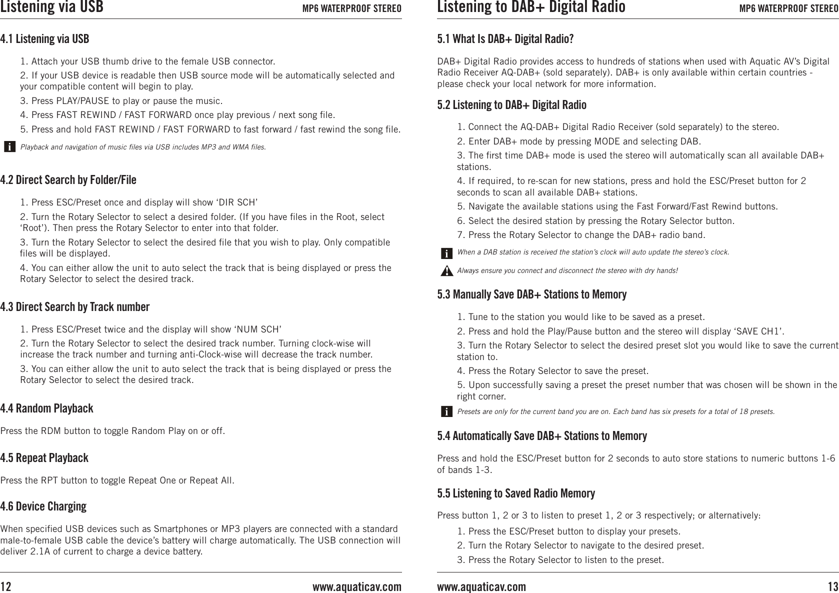 4.6 Device ChargingWhen speciﬁed USB devices such as Smartphones or MP3 players are connected with a standard male-to-female USB cable the device’s battery will charge automatically. The USB connection will deliver 2.1A of current to charge a device battery. 4.1 Listening via USB1. Attach your USB thumb drive to the female USB connector.2. If your USB device is readable then USB source mode will be automatically selected and your compatible content will begin to play.3. Press PLAY/PAUSE to play or pause the music. 4. Press FAST REWIND / FAST FORWARD once play previous / next song ﬁle. 5. Press and hold FAST REWIND / FAST FORWARD to fast forward / fast rewind the song ﬁle. Playback and navigation of music ﬁles via USB includes MP3 and WMA ﬁles.4.4 Random PlaybackPress the RDM button to toggle Random Play on or off.4.5 Repeat PlaybackPress the RPT button to toggle Repeat One or Repeat All.1. Press ESC/Preset once and display will show ‘DIR SCH’2. Turn the Rotary Selector to select a desired folder. (If you have ﬁles in the Root, select ‘Root’). Then press the Rotary Selector to enter into that folder.3. Turn the Rotary Selector to select the desired ﬁle that you wish to play. Only compatible ﬁles will be displayed.4. You can either allow the unit to auto select the track that is being displayed or press the Rotary Selector to select the desired track.4.2 Direct Search by Folder/File1. Press ESC/Preset twice and the display will show ‘NUM SCH’2. Turn the Rotary Selector to select the desired track number. Turning clock-wise will increase the track number and turning anti-Clock-wise will decrease the track number.3. You can either allow the unit to auto select the track that is being displayed or press the Rotary Selector to select the desired track.4.3 Direct Search by Track number5.3 Manually Save DAB+ Stations to Memory1. Tune to the station you would like to be saved as a preset.2. Press and hold the Play/Pause button and the stereo will display ‘SAVE CH1’.3. Turn the Rotary Selector to select the desired preset slot you would like to save the current station to.4. Press the Rotary Selector to save the preset. 5. Upon successfully saving a preset the preset number that was chosen will be shown in the right corner.Presets are only for the current band you are on. Each band has six presets for a total of 18 presets.5.4 Automatically Save DAB+ Stations to MemoryPress and hold the ESC/Preset button for 2 seconds to auto store stations to numeric buttons 1-6 of bands 1-3.5.1 What Is DAB+ Digital Radio?DAB+ Digital Radio provides access to hundreds of stations when used with Aquatic AV’s Digital Radio Receiver AQ-DAB+ (sold separately). DAB+ is only available within certain countries - please check your local network for more information. 5.5 Listening to Saved Radio Memory1. Press the ESC/Preset button to display your presets.2. Turn the Rotary Selector to navigate to the desired preset.3. Press the Rotary Selector to listen to the preset.Press button 1, 2 or 3 to listen to preset 1, 2 or 3 respectively; or alternatively:Always ensure you connect and disconnect the stereo with dry hands!When a DAB station is received the station’s clock will auto update the stereo’s clock.1. Connect the AQ-DAB+ Digital Radio Receiver (sold separately) to the stereo.2. Enter DAB+ mode by pressing MODE and selecting DAB.3. The ﬁrst time DAB+ mode is used the stereo will automatically scan all available DAB+ stations.4. If required, to re-scan for new stations, press and hold the ESC/Preset button for 2 seconds to scan all available DAB+ stations.5. Navigate the available stations using the Fast Forward/Fast Rewind buttons.6. Select the desired station by pressing the Rotary Selector button.7. Press the Rotary Selector to change the DAB+ radio band.5.2 Listening to DAB+ Digital RadioListening via USB MP6 WATERPROOF STEREO Listening to DAB+ Digital Radio MP6 WATERPROOF STEREO13www.aquaticav.comwww.aquaticav.com12