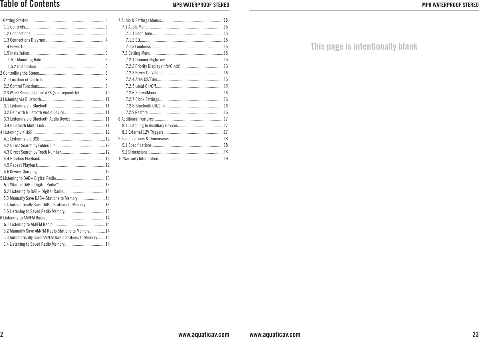 1 Getting Started.........................................................................1.1 Contents............................................................................1.2 Connections.......................................................................1.3 Connections Diagram.........................................................1.4 Power On...........................................................................1.5 Installation........................................................................1.5.1 Mounting Hole.............................................................1.5.2 Installation.................................................................2 Controlling the Stereo...............................................................2.1 Location of Controls...........................................................2.2 Control Functions...............................................................2.3 Wired Remote Control WR6 (sold separately)...........................3 Listening via Bluetooth.............................................................3.1 Listening via Bluetooth......................................................3.2 Pair with Bluetooth Audio Device.......................................3.3 Listening via Bluetooth Audio Device.................................3.4 Bluetooth Multi-Link..........................................................4 Listening via USB.....................................................................4.1 Listening via USB..............................................................4.2 Direct Search by Folder/File...............................................4.3 Direct Search by Track Number..........................................4.4 Random Playback..............................................................4.5 Repeat Playback................................................................4.6 Device Charging.................................................................5 Listening to DAB+ Digital Radio...............................................5.1 What is DAB+ Digital Radio?.............................................5.2 Listening to DAB+ Digital Radio........................................5.3 Manually Save DAB+ Stations to Memory..........................5.4 Automatically Save DAB+ Stations to Memory...................5.5 Listening to Saved Radio Memory.......................................6 Listening to AM/FM Radio.........................................................6.1 Listening to AM/FM Radio..................................................6.2 Manually Save AM/FM Radio Stations to Memory...............6.3 Automatically Save AM/FM Radio Stations to Memory........6.4 Listening to Saved Radio Memory.......................................333456668891011111111111212121212121213131313131314141414147 Audio &amp; Settings Menus...........................................................7.1 Audio Menu........................................................................7.1.1 Beep Tone...................................................................7.1.2 EQ...............................................................................7.1.3 Loudness.....................................................................7.2 Setting Menu.....................................................................7.2.1 Dimmer High/Low........................................................7.2.2 Priority Display (Info/Clock).........................................7.2.3 Power On Volume.........................................................7.2.4 Area US/Euro...............................................................7.2.5 Local On/Off................................................................7.2.6 Stereo/Mono................................................................7.2.7 Clock Settings.............................................................7.2.8 Bluetooth Off/Link.......................................................7.2.9 Restore........................................................................8 Additional Features..................................................................8.1 Listening to Auxilliary Devices...........................................8.2 External 12V Triggers.........................................................9 Speciﬁcations &amp; Dimensions....................................................9.1 Speciﬁcations....................................................................9.2 Dimensions........................................................................10 Warranty Information..............................................................15151515151515161616161616161617171718181819Table of Contents MP6 WATERPROOF STEREOwww.aquaticav.com2MP6 WATERPROOF STEREO23www.aquaticav.comThis page is intentionally blank
