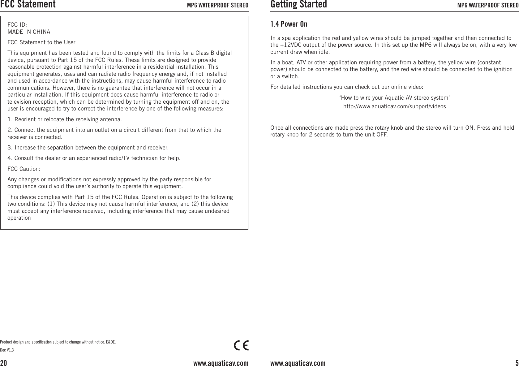 In a spa application the red and yellow wires should be jumped together and then connected to the +12VDC output of the power source. In this set up the MP6 will always be on, with a very low current draw when idle.In a boat, ATV or other application requiring power from a battery, the yellow wire (constant power) should be connected to the battery, and the red wire should be connected to the ignition or a switch. For detailed instructions you can check out our online video:‘How to wire your Aquatic AV stereo system’http://www.aquaticav.com/support/videosOnce all connections are made press the rotary knob and the stereo will turn ON. Press and hold rotary knob for 2 seconds to turn the unit OFF.1.4 Power OnProduct design and speciﬁcation subject to change without notice. E&amp;OE.Doc V1.3FCC ID:  MADE IN CHINA FCC Statement to the UserThis equipment has been tested and found to comply with the limits for a Class B digital device, pursuant to Part 15 of the FCC Rules. These limits are designed to provide reasonable protection against harmful interference in a residential installation. This equipment generates, uses and can radiate radio frequency energy and, if not installed and used in accordance with the instructions, may cause harmful interference to radio communications. However, there is no guarantee that interference will not occur in a particular installation. If this equipment does cause harmful interference to radio or television reception, which can be determined by turning the equipment off and on, the user is encouraged to try to correct the interference by one of the following measures: 1. Reorient or relocate the receiving antenna. 2. Connect the equipment into an outlet on a circuit different from that to which the receiver is connected. 3. Increase the separation between the equipment and receiver. 4. Consult the dealer or an experienced radio/TV technician for help. FCC Caution: Any changes or modiﬁcations not expressly approved by the party responsible for compliance could void the user’s authority to operate this equipment. This device complies with Part 15 of the FCC Rules. Operation is subject to the following two conditions: (1) This device may not cause harmful interference, and (2) this device must accept any interference received, including interference that may cause undesired operationGetting Started MP6 WATERPROOF STEREO5www.aquaticav.comFCC Statement MP6 WATERPROOF STEREOwww.aquaticav.com20