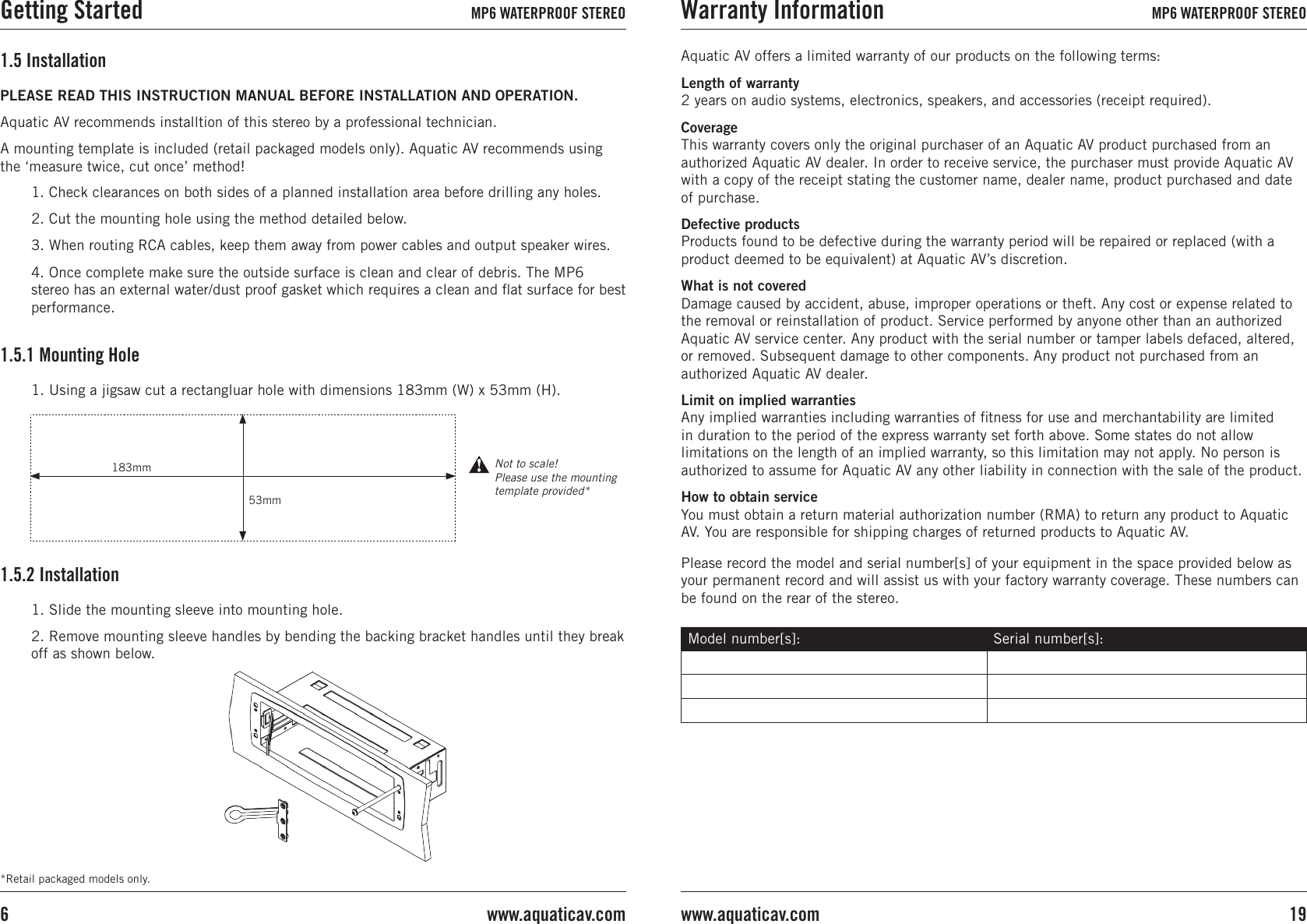 *Retail packaged models only.1. Slide the mounting sleeve into mounting hole.2. Remove mounting sleeve handles by bending the backing bracket handles until they break off as shown below.1.5.2 InstallationAquatic AV offers a limited warranty of our products on the following terms:Length of warranty 2 years on audio systems, electronics, speakers, and accessories (receipt required).Coverage This warranty covers only the original purchaser of an Aquatic AV product purchased from an authorized Aquatic AV dealer. In order to receive service, the purchaser must provide Aquatic AV with a copy of the receipt stating the customer name, dealer name, product purchased and date of purchase.Defective products Products found to be defective during the warranty period will be repaired or replaced (with a product deemed to be equivalent) at Aquatic AV’s discretion.What is not covered Damage caused by accident, abuse, improper operations or theft. Any cost or expense related to the removal or reinstallation of product. Service performed by anyone other than an authorized Aquatic AV service center. Any product with the serial number or tamper labels defaced, altered, or removed. Subsequent damage to other components. Any product not purchased from an authorized Aquatic AV dealer.Limit on implied warranties Any implied warranties including warranties of ﬁtness for use and merchantability are limited in duration to the period of the express warranty set forth above. Some states do not allow limitations on the length of an implied warranty, so this limitation may not apply. No person is authorized to assume for Aquatic AV any other liability in connection with the sale of the product.How to obtain service You must obtain a return material authorization number (RMA) to return any product to Aquatic AV. You are responsible for shipping charges of returned products to Aquatic AV.Please record the model and serial number[s] of your equipment in the space provided below as your permanent record and will assist us with your factory warranty coverage. These numbers can be found on the rear of the stereo.Model number[s]: Serial number[s]:PLEASE READ THIS INSTRUCTION MANUAL BEFORE INSTALLATION AND OPERATION. Aquatic AV recommends installtion of this stereo by a professional technician.A mounting template is included (retail packaged models only). Aquatic AV recommends using the ‘measure twice, cut once’ method!1.5 Installation1. Check clearances on both sides of a planned installation area before drilling any holes.2. Cut the mounting hole using the method detailed below.3. When routing RCA cables, keep them away from power cables and output speaker wires.4. Once complete make sure the outside surface is clean and clear of debris. The MP6 stereo has an external water/dust proof gasket which requires a clean and ﬂat surface for best performance.1.5.1 Mounting Hole1. Using a jigsaw cut a rectangluar hole with dimensions 183mm (W) x 53mm (H).183mm53mmNot to scale! Please use the mounting template provided*Getting Started MP6 WATERPROOF STEREO Warranty Information MP6 WATERPROOF STEREO19www.aquaticav.comwww.aquaticav.com6