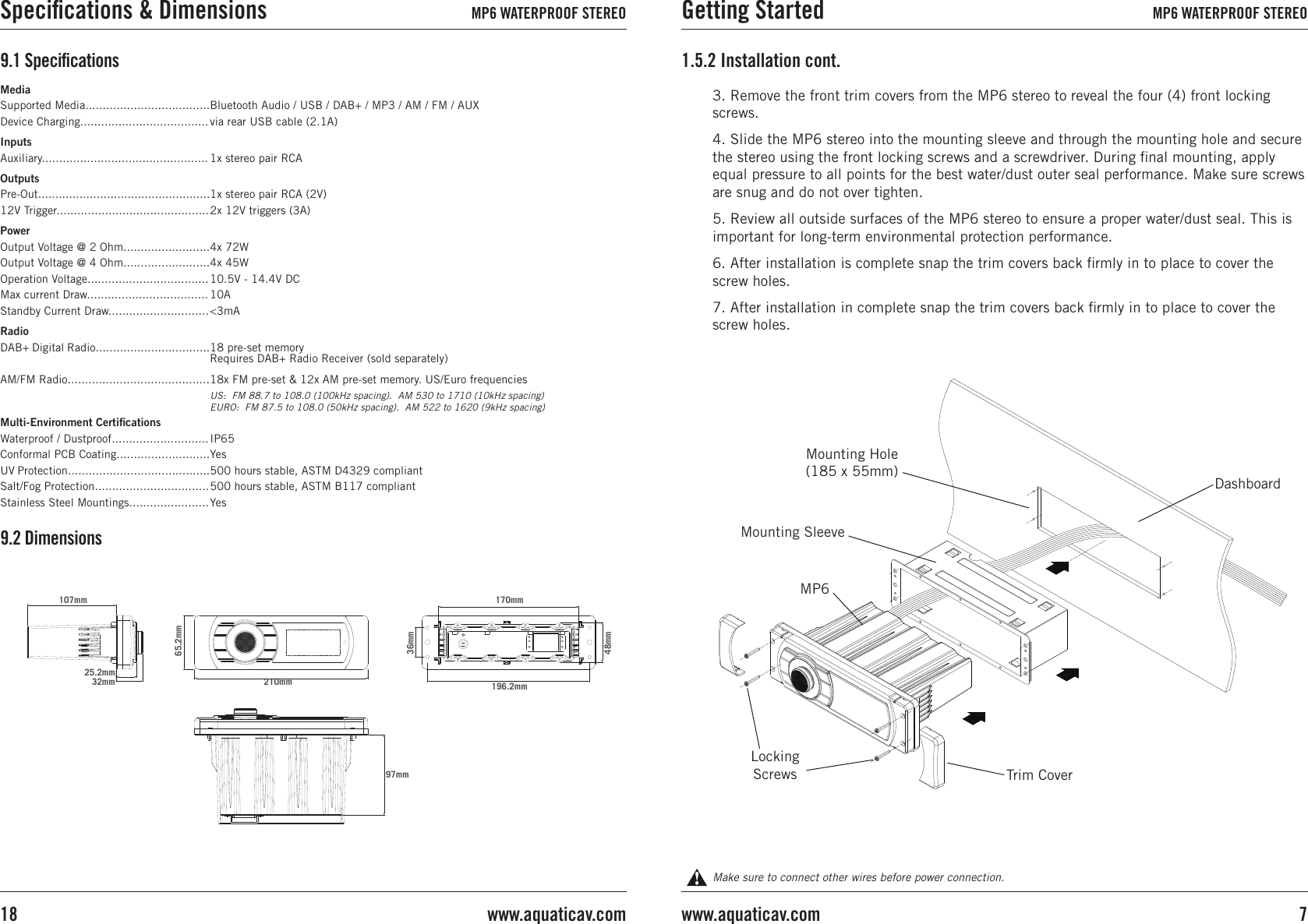 Make sure to connect other wires before power connection.3. Remove the front trim covers from the MP6 stereo to reveal the four (4) front locking screws.4. Slide the MP6 stereo into the mounting sleeve and through the mounting hole and secure the stereo using the front locking screws and a screwdriver. During ﬁnal mounting, apply equal pressure to all points for the best water/dust outer seal performance. Make sure screws are snug and do not over tighten.5. Review all outside surfaces of the MP6 stereo to ensure a proper water/dust seal. This is important for long-term environmental protection performance.6. After installation is complete snap the trim covers back ﬁrmly in to place to cover the screw holes.7. After installation in complete snap the trim covers back ﬁrmly in to place to cover the screw holes.1.5.2 Installation cont.DashboardMounting Hole (185 x 55mm)Mounting SleeveLocking ScrewsMP6Trim CoverMediaSupported Media....................................Device Charging.....................................InputsAuxiliary................................................OutputsPre-Out..................................................12V Trigger............................................PowerOutput Voltage @ 2 Ohm.........................Output Voltage @ 4 Ohm.........................Operation Voltage...................................Max current Draw...................................Standby Current Draw.............................RadioDAB+ Digital Radio.................................AM/FM Radio.........................................  Multi-Environment CertiﬁcationsWaterproof / Dustproof............................Conformal PCB Coating...........................UV Protection.........................................Salt/Fog Protection.................................Stainless Steel Mountings.......................Bluetooth Audio / USB / DAB+ / MP3 / AM / FM / AUXvia rear USB cable (2.1A)1x stereo pair RCA1x stereo pair RCA (2V)2x 12V triggers (3A) 4x 72W4x 45W10.5V - 14.4V DC10A&lt;3mA18 pre-set memory Requires DAB+ Radio Receiver (sold separately)18x FM pre-set &amp; 12x AM pre-set memory. US/Euro frequenciesUS:  FM 88.7 to 108.0 (100kHz spacing).  AM 530 to 1710 (10kHz spacing)EURO:  FM 87.5 to 108.0 (50kHz spacing).  AM 522 to 1620 (9kHz spacing)IP65Yes500 hours stable, ASTM D4329 compliant500 hours stable, ASTM B117 compliantYes9.1 Speciﬁcations9.2 Dimensions107mm32mm25.2mm65.2mm210mm97mm170mm196.2mm36mm48mmGetting Started MP6 WATERPROOF STEREO7www.aquaticav.comSpeciﬁcations &amp; Dimensions MP6 WATERPROOF STEREOwww.aquaticav.com18