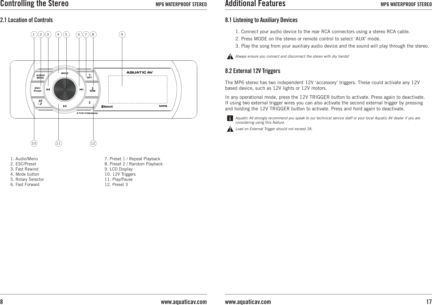 1. Audio/Menu2. ESC/Preset3. Fast Rewind4. Mode button5. Rotary Selector6. Fast Forward7. Preset 1 / Repeat Playback8. Preset 2 / Random Playback9. LCD Display10. 12V Triggers11. Play/Pause12. Preset 32.1 Location of ControlsThe MP6 stereo has two independent 12V ‘accessory’ triggers. These could activate any 12V based device, such as 12V lights or 12V motors.In any operational mode, press the 12V TRIGGER button to activate. Press again to deactivate.If using two external trigger wires you can also activate the second external trigger by pressing and holding the 12V TRIGGER button to activate. Press and hold again to deactivate.8.2 External 12V TriggersLoad on External Trigger should not exceed 3A.Aquatic AV strongly recommend you speak to our technical service staff or your local Aquatic AV dealer if you are considering using this feature.8.1 Listening to Auxiliary Devices1. Connect your audio device to the rear RCA connectors using a stereo RCA cable.2. Press MODE on the stereo or remote control to select ‘AUX’ mode.3. Play the song from your auxiliary audio device and the sound will play through the stereo.Always ensure you connect and disconnect the stereo with dry hands!1 2 3 4 5 61210 117 8 9Controlling the Stereo MP6 WATERPROOF STEREO Additional Features MP6 WATERPROOF STEREO17www.aquaticav.comwww.aquaticav.com8