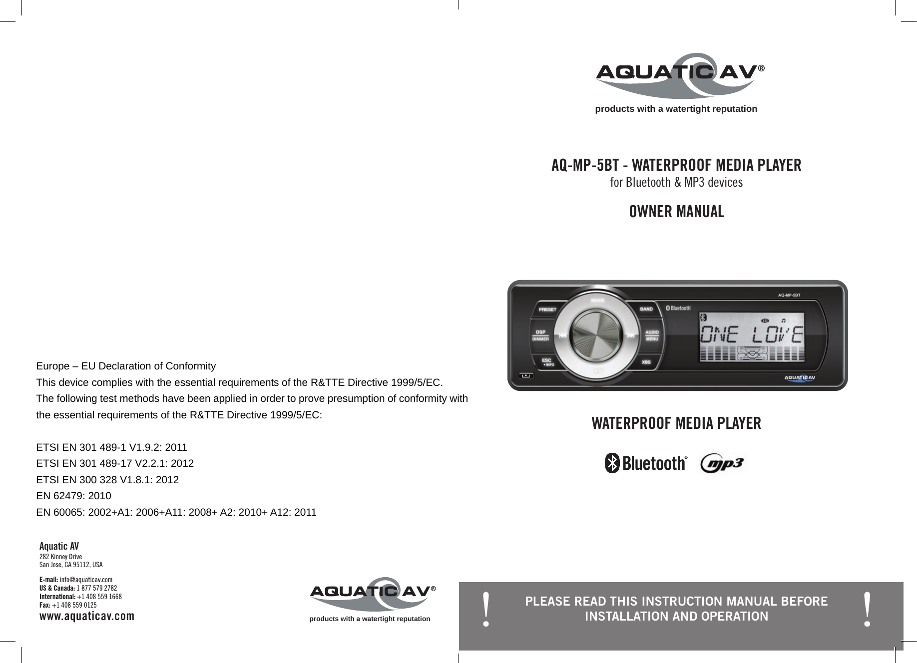 products with a watertight reputation®OWNER MANUALAQ-MP-5BT - WATERPROOF MEDIA PLAYERfor Bluetooth &amp; MP3 devicesWATERPROOF MEDIA PLAYERE-mail: info@aquaticav.com US &amp; Canada: 1 877 579 2782 International: +1 408 559 1668 Fax: +1 408 559 0125 www.aquaticav.comAquatic AV 282 Kinney Drive San Jose, CA 95112, USAproducts with a watertight reputation®PLEASE READ THIS INSTRUCTION MANUAL BEFORE INSTALLATION AND OPERATION Europe – EU Declaration of Conformity This device complies with the essential requirements of the R&amp;TTE Directive 1999/5/EC. The following test methods have been applied in order to prove presumption of conformity with the essential requirements of the R&amp;TTE Directive 1999/5/EC:  ETSI EN 301 489-1 V1.9.2: 2011   ETSI EN 301 489-17 V2.2.1: 2012 ETSI EN 300 328 V1.8.1: 2012 EN 62479: 2010   EN 60065: 2002+A1: 2006+A11: 2008+ A2: 2010+ A12: 2011  