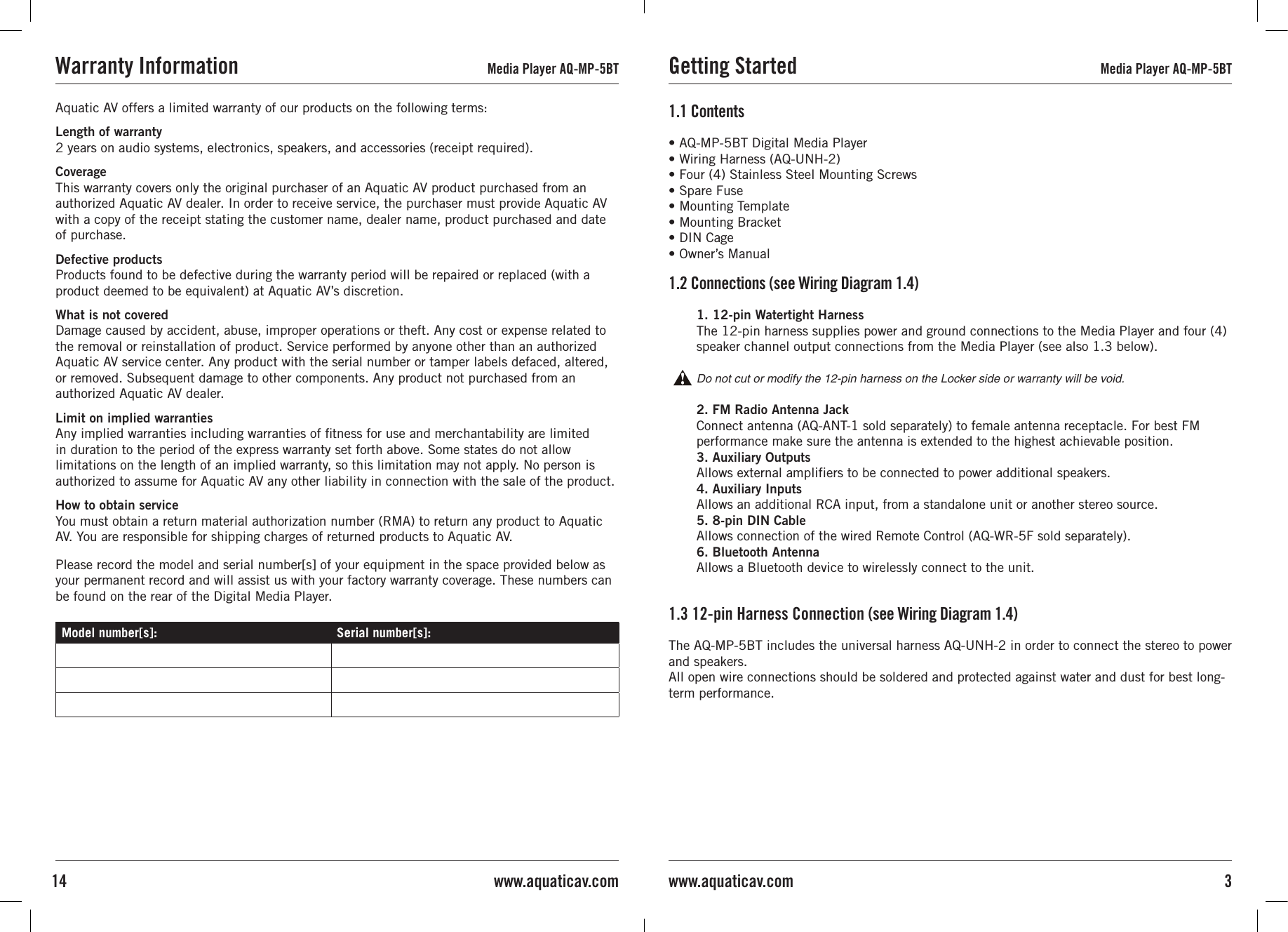 • AQ-MP-5BT Digital Media Player• Wiring Harness (AQ-UNH-2)• Four (4) Stainless Steel Mounting Screws• Spare Fuse• Mounting Template• Mounting Bracket• DIN Cage• Owner’s Manual1.1 Contents1. 12-pin Watertight HarnessThe 12-pin harness supplies power and ground connections to the Media Player and four (4) speaker channel output connections from the Media Player (see also 1.3 below).Do not cut or modify the 12-pin harness on the Locker side or warranty will be void.2. FM Radio Antenna JackConnect antenna (AQ-ANT-1 sold separately) to female antenna receptacle. For best FM performance make sure the antenna is extended to the highest achievable position.3. Auxiliary OutputsAllows external amplifiers to be connected to power additional speakers.4. Auxiliary Inputs Allows an additional RCA input, from a standalone unit or another stereo source.5. 8-pin DIN Cable Allows connection of the wired Remote Control (AQ-WR-5F sold separately).6. Bluetooth AntennaAllows a Bluetooth device to wirelessly connect to the unit.1.2 Connections (see Wiring Diagram 1.4)The AQ-MP-5BT includes the universal harness AQ-UNH-2 in order to connect the stereo to power and speakers.All open wire connections should be soldered and protected against water and dust for best long-term performance.1.3 12-pin Harness Connection (see Wiring Diagram 1.4)Getting Started Media Player AQ-MP-5BT3www.aquaticav.comAquatic AV offers a limited warranty of our products on the following terms:Length of warranty 2 years on audio systems, electronics, speakers, and accessories (receipt required).Coverage This warranty covers only the original purchaser of an Aquatic AV product purchased from an authorized Aquatic AV dealer. In order to receive service, the purchaser must provide Aquatic AV with a copy of the receipt stating the customer name, dealer name, product purchased and date of purchase.Defective products Products found to be defective during the warranty period will be repaired or replaced (with a product deemed to be equivalent) at Aquatic AV’s discretion.What is not covered Damage caused by accident, abuse, improper operations or theft. Any cost or expense related to the removal or reinstallation of product. Service performed by anyone other than an authorized Aquatic AV service center. Any product with the serial number or tamper labels defaced, altered, or removed. Subsequent damage to other components. Any product not purchased from an authorized Aquatic AV dealer.Limit on implied warranties Any implied warranties including warranties of ﬁtness for use and merchantability are limited in duration to the period of the express warranty set forth above. Some states do not allow limitations on the length of an implied warranty, so this limitation may not apply. No person is authorized to assume for Aquatic AV any other liability in connection with the sale of the product.How to obtain service You must obtain a return material authorization number (RMA) to return any product to Aquatic AV. You are responsible for shipping charges of returned products to Aquatic AV.Please record the model and serial number[s] of your equipment in the space provided below as your permanent record and will assist us with your factory warranty coverage. These numbers can be found on the rear of the Digital Media Player.Model number[s]: Serial number[s]:Warranty Information Media Player AQ-MP-5BT14 www.aquaticav.com