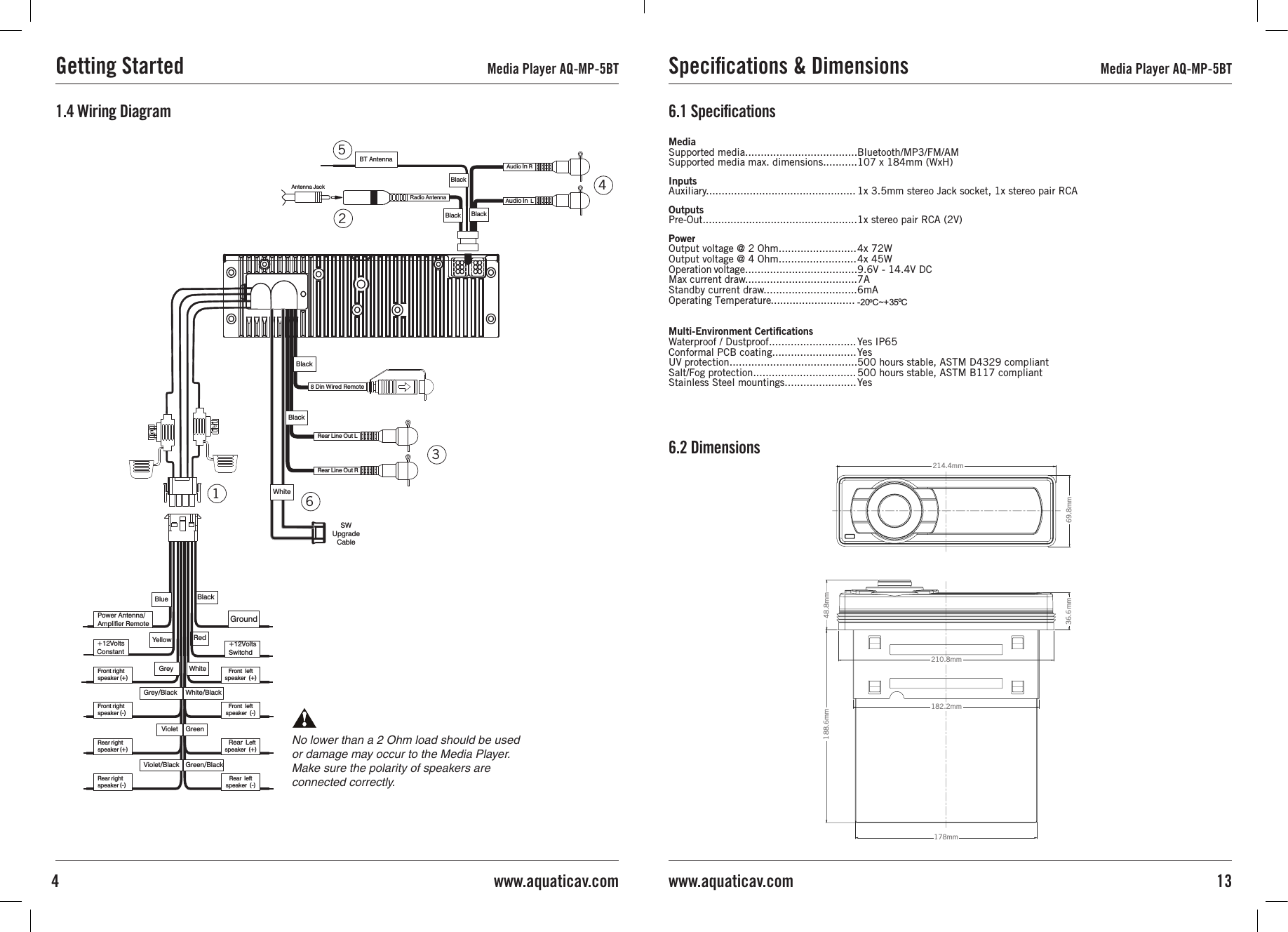 451236No lower than a 2 Ohm load should be used or damage may occur to the Media Player.Make sure the polarity of speakers are connected correctly.1.4 Wiring DiagramGetting Started Media Player AQ-MP-5BT Speciﬁcations &amp; Dimensions Media Player AQ-MP-5BT13www.aquaticav.com4 www.aquaticav.comWhiteWhite/BlackGreenGreen/BlackGreyGrey/BlackVioletViolet/BlackBlackRedYellowPower Antenna/Amplifier Remote GroundBlueFront leftspeaker (+)+12VoltsSwitchd+12VoltsConstantFront right speaker (+)Front leftspeaker (-) Rear Leftspeaker (+)Rear leftspeaker (-)Front right speaker (-)Rear right speaker (+)Rear right speaker (-)BlackBT AntennaAudio In  LAudio In RAntenna  JackRadio A ntennaBlackBlack8 Din Wired RemoteBlackRear Line Out LRear Line Out RBlackSW  Upgrade C ableWhiteMediaSupported media....................................Supported media max. dimensions...........InputsAuxiliary................................................OutputsPre-Out..................................................PowerOutput voltage @ 2 Ohm.........................Output voltage @ 4 Ohm.........................Operation voltage....................................Max current draw....................................Standby current draw..............................Multi-Environment CertiﬁcationsWaterproof / Dustproof............................Conformal PCB coating...........................UV protection.........................................Salt/Fog protection.................................Stainless Steel mountings.......................1x 3.5mm stereo Jack socket, 1x stereo pair RCA1x stereo pair RCA (2V) 4x 72W4x 45W9.6V - 14.4V DC7A6mAYes IP65Yes500 hours stable, ASTM D4329 compliant500 hours stable, ASTM B117 compliantYes6.1 Speciﬁcations6.2 DimensionsBluetooth/MP3/FM/AM107 x 184mm (WxH)36.6mm210.8mm182.2mm188.6mm178mm48.8mm69.8mm214.4mmOperating Temperature........................... -20 C~+  5 C3oo