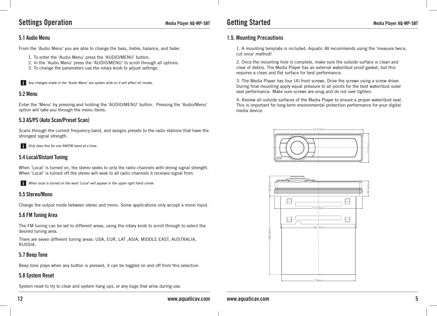 5www.aquaticav.com5.1 Audio MenuFrom the ‘Audio Menu’ you are able to change the bass, treble, balance, and fader.5.2 MenuEnter the ‘Menu’ by pressing and holding the ‘AUDIO/MENU’ button.  Pressing the ‘Audio/Menu’ option will take you through the menu items.5.3 AS/PS (Auto Scan/Preset Scan)Scans through the current frequency band, and assigns presets to the radio stations that have the strongest signal strength.5.4 Local/Distant TuningWhen ‘Local’ is turned on, the stereo seeks to only the radio channels with strong signal strength. When ‘Local’ is turned off the stereo will seek to all radio channels it receives signal from.Any changes made in the ‘Audio Menu’ are system wide so it will affect all modes.5.5 Stereo/MonoChange the output mode between stereo and mono. Some applications only accept a mono input.5.6 FM Tuning AreaThe FM tuning can be set to different areas, using the rotary knob to scroll through to select the desired tuning area.There are seven different tuning areas: USA, EUR, LAT ,ASIA, MIDDLE EAST, AUSTRALIA, RUSSIA.5.7 Beep ToneBeep tone plays when any button is pressed, it can be toggled on and off from this selection.5.8 System ResetSystem reset to try to clear and system hang ups, or any bugs that arise during use.Only does this for one AM/FM band at a time.When local is turned on the word ‘Local’ will appear in the upper right hand corner.1. To enter the ‘Audio Menu’ press the ‘AUDIO/MENU’ button.  2. In the ‘Audio Menu’ press the ‘AUDIO/MENU’ to scroll through all options.3. To change the parameters use the rotary knob to adjust settings.Settings Operation Media Player AQ-MP-5BT12 www.aquaticav.com1. A mounting template is included. Aquatic AV recommends using the ‘measure twice, cut once’ method!2. Once the mounting hole is complete, make sure the outside surface is clean and clear of debris. The Media Player has an external water/dust proof gasket, but this requires a clean and ﬂat surface for best performance.3. The Media Player has four (4) front screws. Drive the screws using a screw driver.During nal mounting apply equal pressure to all points for the best water/dust outer seal performance. Make sure screws are snug and do not over tighten.4. Review all outside surfaces of the Media Player to ensure a proper water/dust seal. This is important for long-term environmental protection performance for your digital media device.1.5. Mounting PrecautionsGetting Started Media Player AQ-MP-5BT36.6mm210.8mm182.2mm188.6mm178mm48.8mm69.8mm214.4mm