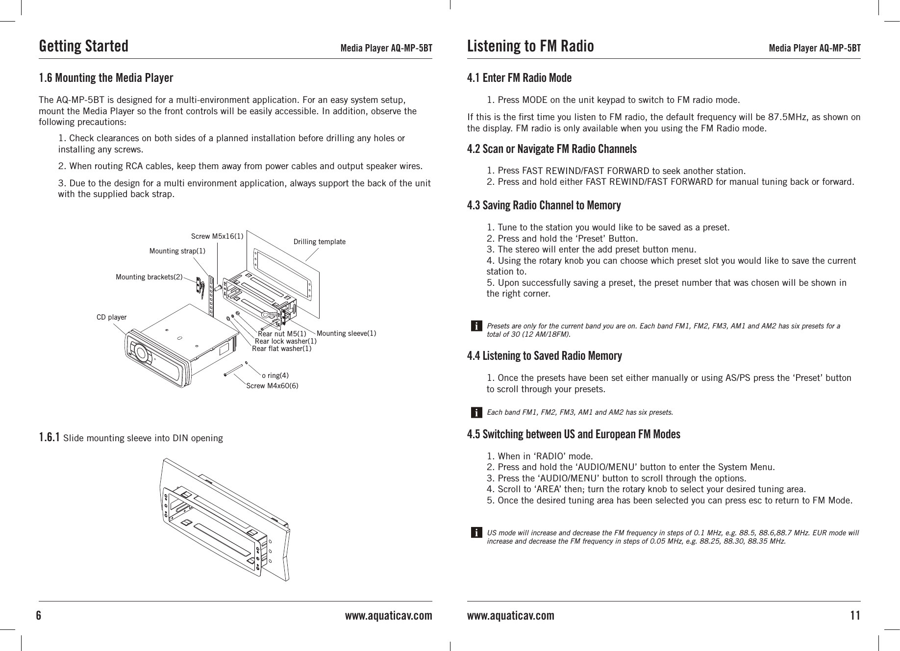 1. Check clearances on both sides of a planned installation before drilling any holes orinstalling any screws.2. When routing RCA cables, keep them away from power cables and output speaker wires.3. Due to the design for a multi environment application, always support the back of the unit with the supplied back strap.1.6 Mounting the Media Player1.6.1 Slide mounting sleeve into DIN openingThe AQ-MP-5BT is designed for a multi-environment application. For an easy system setup,mount the Media Player so the front controls will be easily accessible. In addition, observe the following precautions:Getting Started Media Player AQ-MP-5BT4.1 Enter FM Radio Mode1. Press MODE on the unit keypad to switch to FM radio mode.4.2 Scan or Navigate FM Radio Channels1. Press FAST REWIND/FAST FORWARD to seek another station.2. Press and hold either FAST REWIND/FAST FORWARD for manual tuning back or forward.4.3 Saving Radio Channel to Memory1. Tune to the station you would like to be saved as a preset.2. Press and hold the ‘Preset’ Button.3. The stereo will enter the add preset button menu.4. Using the rotary knob you can choose which preset slot you would like to save the current station to.5. Upon successfully saving a preset, the preset number that was chosen will be shown in the right corner.4.4 Listening to Saved Radio Memory1. Once the presets have been set either manually or using AS/PS press the ‘Preset’ button to scroll through your presets.Each band FM1, FM2, FM3, AM1 and AM2 has six presets.Presets are only for the current band you are on. Each band FM1, FM2, FM3, AM1 and AM2 has six presets for a total of 30 (12 AM/18FM).4.5 Switching between US and European FM Modes1. When in ‘RADIO’ mode.2. Press and hold the ‘AUDIO/MENU’ button to enter the System Menu.3. Press the ‘AUDIO/MENU’ button to scroll through the options.4. Scroll to ‘AREA’ then; turn the rotary knob to select your desired tuning area.5. Once the desired tuning area has been selected you can press esc to return to FM Mode.US mode will increase and decrease the FM frequency in steps of 0.1 MHz, e.g. 88.5, 88.6,88.7 MHz. EUR mode will increase and decrease the FM frequency in steps of 0.05 MHz, e.g. 88.25, 88.30, 88.35 MHz.If this is the rst time you listen to FM radio, the default frequency will be 87.5MHz, as shown on the display. FM radio is only available when you using the FM Radio mode.Listening to FM Radio Media Player AQ-MP-5BT11www.aquaticav.com6 www.aquaticav.comScrew M4x60(6)o ring(4)Rear flat washer(1)Rear lock washer(1)Rear nut M5(1) Mounting sleeve(1)CD playerDrilling templateScrew M5x16(1)Mounting strap(1)Mounting brackets(2)