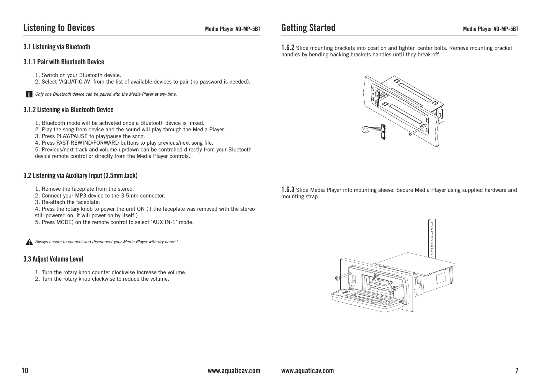 1.6.2 Slide mounting brackets into position and tighten center bolts. Remove mounting bracket handles by bending backing brackets handles until they break off.1.6.3 Slide Media Player into mounting sleeve. Secure Media Player using supplied hardware and mounting strap.Getting Started Media Player AQ-MP-5BT7www.aquaticav.com3.3 Adjust Volume Level1. Turn the rotary knob counter clockwise increase the volume.2. Turn the rotary knob clockwise to reduce the volume.1. Switch on your Bluetooth device.2. Select ‘AQUATIC AV’ from the list of available devices to pair (no password is needed).3.1.1 Pair with Bluetooth DeviceOnly one Bluetooth device can be paired with the Media Player at any time.3.1 Listening via Bluetooth3.1.2 Listening via Bluetooth Device1. Bluetooth mode will be activated once a Bluetooth device is linked.2. Play the song from device and the sound will play through the Media Player.3. Press PLAY/PAUSE to play/pause the song.4. Press FAST REWIND/FORWARD buttons to play previous/next song le.5. Previous/next track and volume up/down can be controlled directly from your Bluetooth device remote control or directly from the Media Player controls.3.2 Listening via Auxiliary Input (3.5mm Jack)1. Remove the faceplate from the stereo. 2. Connect your MP3 device to the 3.5mm connector.3. Re-attach the faceplate.4. Press the rotary knob to power the unit ON (if the faceplate was removed with the stereo still powered on, it will power on by itself.)5. Press MODE) on the remote control to select ‘AUX IN-1’ mode.Always ensure to connect and disconnect your Media Player with dry hands!Listening to Devices Media Player AQ-MP-5BT10 www.aquaticav.com