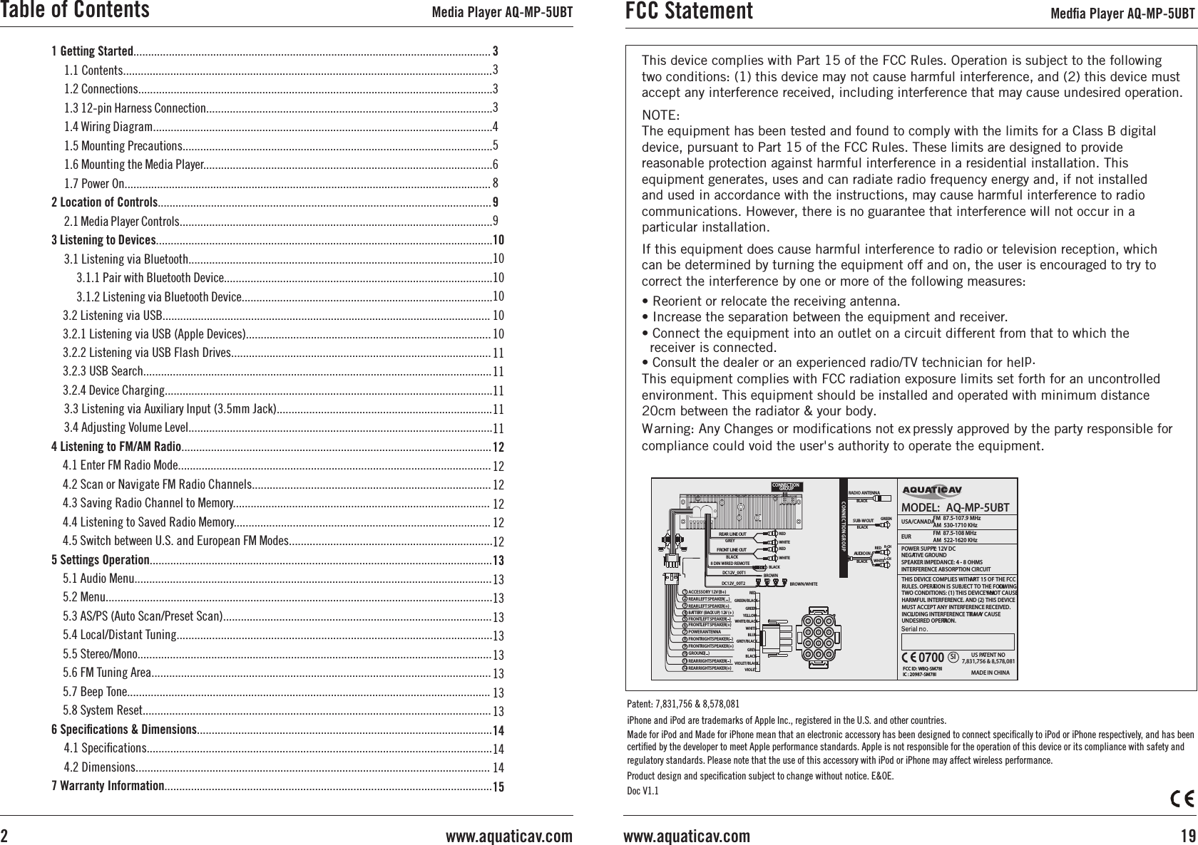 1 Getting Started.........................................................................................................................1.1 Contents.............................................................................................................................1.2 Connections........................................................................................................................1.3 12-pin Harness Connection.................................................................................................1.4 Wiring Diagram...................................................................................................................1.5 Mounting Precautions.........................................................................................................1.6 Mounting the Media Player..................................................................................................1.7 Power On............................................................................................................................2 Location of Controls.................................................................................................................2.1 Media Player Controls..........................................................................................................3 Listening to Devices..................................................................................................................3.1 Listening via Bluetooth.......................................................................................................3.1.1 Pair with Bluetooth Device...........................................................................................3.1.2 Listening via Bluetooth Device.....................................................................................3.2 Listening via USB...............................................................................................................3.2.1 Listening via USB (Apple Devices)...................................................................................3.2.2 Listening via USB Flash Drives........................................................................................3.2.3 USB Search......................................................................................................................3.2.4 Device Charging...............................................................................................................3.3 Listening via Auxiliary Input (3.5mm Jack).........................................................................3.4 Adjusting Volume Level.......................................................................................................4 Listening to FM/AM Radio.........................................................................................................4.1 Enter FM Radio Mode..........................................................................................................4.2 Scan or Navigate FM Radio Channels.................................................................................4.3 Saving Radio Channel to Memory.......................................................................................4.4 Listening to Saved Radio Memory.......................................................................................4.5 Switch between U.S. and European FM Modes.....................................................................5 Settings Operation....................................................................................................................5.1 Audio Menu.........................................................................................................................5.2 Menu...................................................................................................................................5.3 AS/PS (Auto Scan/Preset Scan)...........................................................................................5.4 Local/Distant Tuning...........................................................................................................5.5 Stereo/Mono........................................................................................................................5.6 FM Tuning Area...................................................................................................................5.7 Beep Tone...........................................................................................................................5.8 System Reset......................................................................................................................6 Speciﬁcations &amp; Dimensions....................................................................................................4.1 Speciﬁcations.....................................................................................................................4.2 Dimensions........................................................................................................................7 Warranty Information...............................................................................................................3333456899101010101010111111111112121212121213131313131313131314141415Table of Contents Media Player AQ-MP-5UBT19www.aquaticav.comwww.aquaticav.com2FCC Statement Medﬁa Player AQ-MP-5UBTThis device complies with Part 15 of the FCC Rules. Operation is subject to the following two conditions: (1) this device may not cause harmful interference, and (2) this device must accept any interference received, including interference that may cause undesired operation. NOTE:  The equipment has been tested and found to comply with the limits for a Class B digital device, pursuant to Part 15 of the FCC Rules. These limits are designed to provide reasonable protection against harmful interference in a residential installation. This equipment generates, uses and can radiate radio frequency energy and, if not installed and used in accordance with the instructions, may cause harmful interference to radio communications. However, there is no guarantee that interference will not occur in a particular installation.If this equipment does cause harmful interference to radio or television reception, which can be determined by turning the equipment off and on, the user is encouraged to try to correct the interference by one or more of the following measures: • Reorient or relocate the receiving antenna. • Increase the separation between the equipment and receiver. • Consult the dealer or an experienced radio/TV technician for help. W   arning: A  ny Changes or modifications not ex  pressly approved by the party responsible for compliance could void the user&apos; s authority to operate the equipment.iPhone and iPod are trademarks of Apple Inc., registered in the U.S. and other countries.Made for iPod and Made for iPhone mean that an electronic accessory has been designed to connect speciﬁcally to iPod or iPhone respectively, and has been certiﬁed by the developer to meet Apple performance standards. Apple is not responsible for the operation of this device or its compliance with safety and regulatory standards. Please note that the use of this accessory with iPod or iPhone may affect wireless performance.Product design and speciﬁcation subject to change without notice. E&amp;OE.Doc V1.1Patent: 7,831,756 &amp; 8,578,081BLACKREDWHITEC ONNECTIO N GR OUP AUDIO IN R-CHL-CH1)REAR LEFT SPEAKER (    GREEN/BLACK2  )FRONT RIGHT SPEAKER (  6   WHITE/BLACKFRONT LEFT SPEAKER (   )9  REAR RIGHT SPEAKER (   ) VIOLET/BLACK12  GROUND (   )GREEN4    YELLOW10  BATTERY (BACK UP) 12V (+)BLUE3   REAR LEFT SPEAKER (+)RED7  ACCESSORY 12V (B+)WHITE8   FRONT LEFT SPEAKER (+)GREY5   FRONT RIGHT SPEAKER (+)POWER ANTENNAVIOLET11 REAR RIGHT SPEAKER (+)3 2 16 5 49 8 712 11 10BLACKRADIO ANTENNA  SUB-W OUTBLACKBLACKREAR LINE OUTGREY/BLACK8 DIN WIRED REMOTEFRONT LINE OUTCONNECTIONGROUP REDWHITEREDWHITEDC12V_00T1DC12V_00T2BROWNBROWN/WHITEBLACKGREENGREYBLACKPOWER SUPPLY: 12V DC NEGATIVE GROUNDSPEAKER IMPEDANCE: 4 - 8 OHMSINTERFERENCE ABSORPTION CIRCUITMODEL:  AQ-MP-5UBTUSA/CANADA FM  87.5-107.9 MHzAM  530-1710 KHz EUR FM  87.5-108 MHzAM  522-1620 KHz THIS DEVICE COMPLIES WITH PART 15 OF THE FCC RULES. OPERATION IS SUBJECT TO THE FOLLOWING TWO CONDITIONS: (1) THIS DEVICE MAY NOT CAUSE HARMFUL INTERFERENCE. AND (2) THIS DEVICE MUST ACCEPT ANY INTERFERENCE RECEIVED. INCLUDING INTERFERENCE THAT MAY CAUSE UNDESIRED OPERATION.MADE IN CHINASI US PATENT NO.  7,831,756 &amp; 8,578,081FCC ID: WBQ-SM78I0700I C : 20987-SM78I• Connect the equipment into an outlet on a circuit different from that to which the   receiver is connected.This equipment complies with FCC radiation exposure limits set forth for an uncontrolled environment. This equipment should be installed and operated with minimum distance 20cm between the radiator &amp; your body.