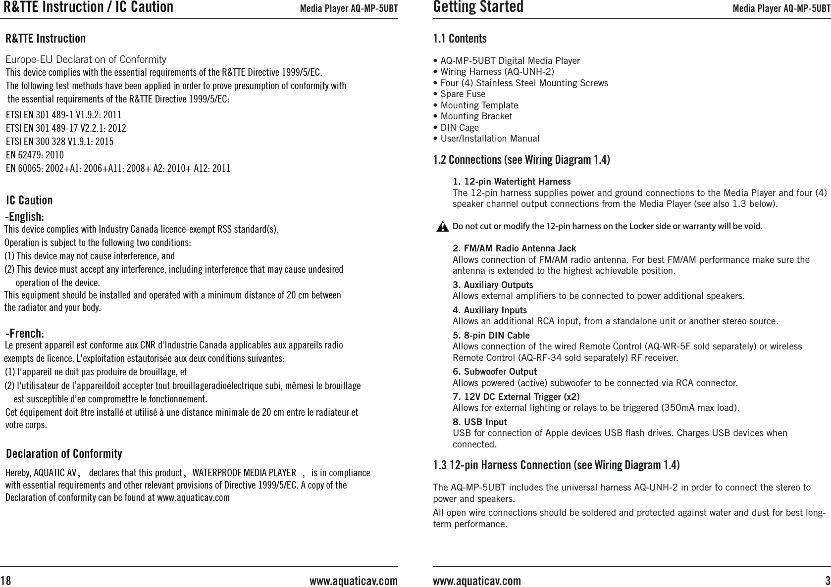 • AQ-MP-5UBT Digital Media Player• Wiring Harness (AQ-UNH-2)• Four (4) Stainless Steel Mounting Screws• Spare Fuse• Mounting Template• Mounting Bracket• DIN Cage• User/Installation Manual1.1 Contents1. 12-pin Watertight HarnessThe 12-pin harness supplies power and ground connections to the Media Player and four (4) speaker channel output connections from the Media Player (see also 1.3 below).Do not cut or modify the 12-pin harness on the Locker side or warranty will be void.2. FM/AM Radio Antenna JackAllows connection of FM/AM radio antenna. For best FM/AM performance make sure the antenna is extended to the highest achievable position.3. Auxiliary OutputsAllows external ampliﬁers to be connected to power additional speakers.4. Auxiliary Inputs Allows an additional RCA input, from a standalone unit or another stereo source.5. 8-pin DIN Cable Allows connection of the wired Remote Control (AQ-WR-5F sold separately) or wireless Remote Control (AQ-RF-34 sold separately) RF receiver.6. Subwoofer OutputAllows powered (active) subwoofer to be connected via RCA connector.7. 12V DC External Trigger (x2)Allows for external lighting or relays to be triggered (350mA max load).8. USB InputUSB for connection of Apple devices USB ﬂash drives. Charges USB devices when connected.1.2 Connections (see Wiring Diagram 1.4)The AQ-MP-5UBT includes the universal harness AQ-UNH-2 in order to connect the stereo to power and speakers.All open wire connections should be soldered and protected against water and dust for best long-term performance.1.3 12-pin Harness Connection (see Wiring Diagram 1.4)Getting Started Media Player AQ-MP-5UBT3www.aquaticav.comwww.aquaticav.com18Media Player AQ-MP-5UBTThis device complies with the essential requirements of the R&amp;TTE Directive 1999/5/EC.The follow ng test methods have been appl ed  n order to prove presumpt on of conform ty w thETSI EN 301 489-1 V1.9.2: 2011 ETSI EN 301 489-17 V2.2.1: 2012ETSI EN 300 328 V1.9.1: 2015EN 62479: 2010 EN 60065: 2002+A1: 2006+A11: 2008+ A2: 2010+ A12: 2011 the essent al requ rements of the R&amp;TTE D rect ve 1999/5/EC:R&amp;TTE Instruct onThis device complies with Industry Canada licence-exempt RSS standard(s). Operation is subject to the following two conditions: (1) This device may not cause interference, and (2) This device must accept any interference, including interference that may cause undesired operation of the device.Le present appareil est conforme aux CNR d Industrie Canada applicables aux appareils radio exempts de licence. L exploitation estautoris  e aux deux conditions suivantes: (1) l appareil ne doit pas produire de brouillage, et (2) l utilisateur de l appareildoit accepter tout brouillageradio  lectrique subi, m  mesi le brouillage est susceptible d en compromettre le fonctionnement.-French:,&apos;éê&apos;&apos;&apos;&apos;é-Engl sh:iiiiiii i iiiiEurope-EU Declarat on of ConformityIC CautionThis equipment should be installed and operated with a minimum distance of 20 cm between the radiator and your body.Cet équipement doit être installé et utilisé à une distance minimale de 20 cm entre le radiateur et votre corps.Hereby, AQUATIC AV， declares that this product，WATERPROOF MEDIA PLAYER  ，is in compliance with essential requirements and other relevant provisions of Directive 1999/5/EC. A copy of the Declaration of conformity can be found at www.aquaticav.com Declaration of ConformityR&amp;TTE Instruction / IC Caution