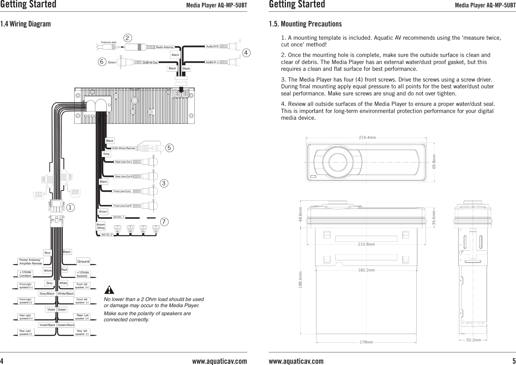 1. A mounting template is included. Aquatic AV recommends using the ‘measure twice, cut once’ method!2. Once the mounting hole is complete, make sure the outside surface is clean and clear of debris. The Media Player has an external water/dust proof gasket, but this requires a clean and at surface for best performance.3. The Media Player has four (4) front screws. Drive the screws using a screw driver.During nal mounting apply equal pressure to all points for the best water/dust outer seal performance. Make sure screws are snug and do not over tighten.4. Review all outside surfaces of the Media Player to ensure a proper water/dust seal. This is important for long-term environmental protection performance for your digital media device.1.5. Mounting Precautions69.8mm214.4mm69.8mm214.4mm36.6mm210.8mm182.2mm188.6mm178mm48.8mm52.2mmGetting Started Media Player AQ-MP-5UBT5www.aquaticav.com1.4 Wiring Diagram45123No lower than a 2 Ohm load should be used or damage may occur to the Media Player.Make sure the polarity of speakers are connected correctly.67Getting Started Media Player AQ-MP-5UBTwww.aquaticav.com4