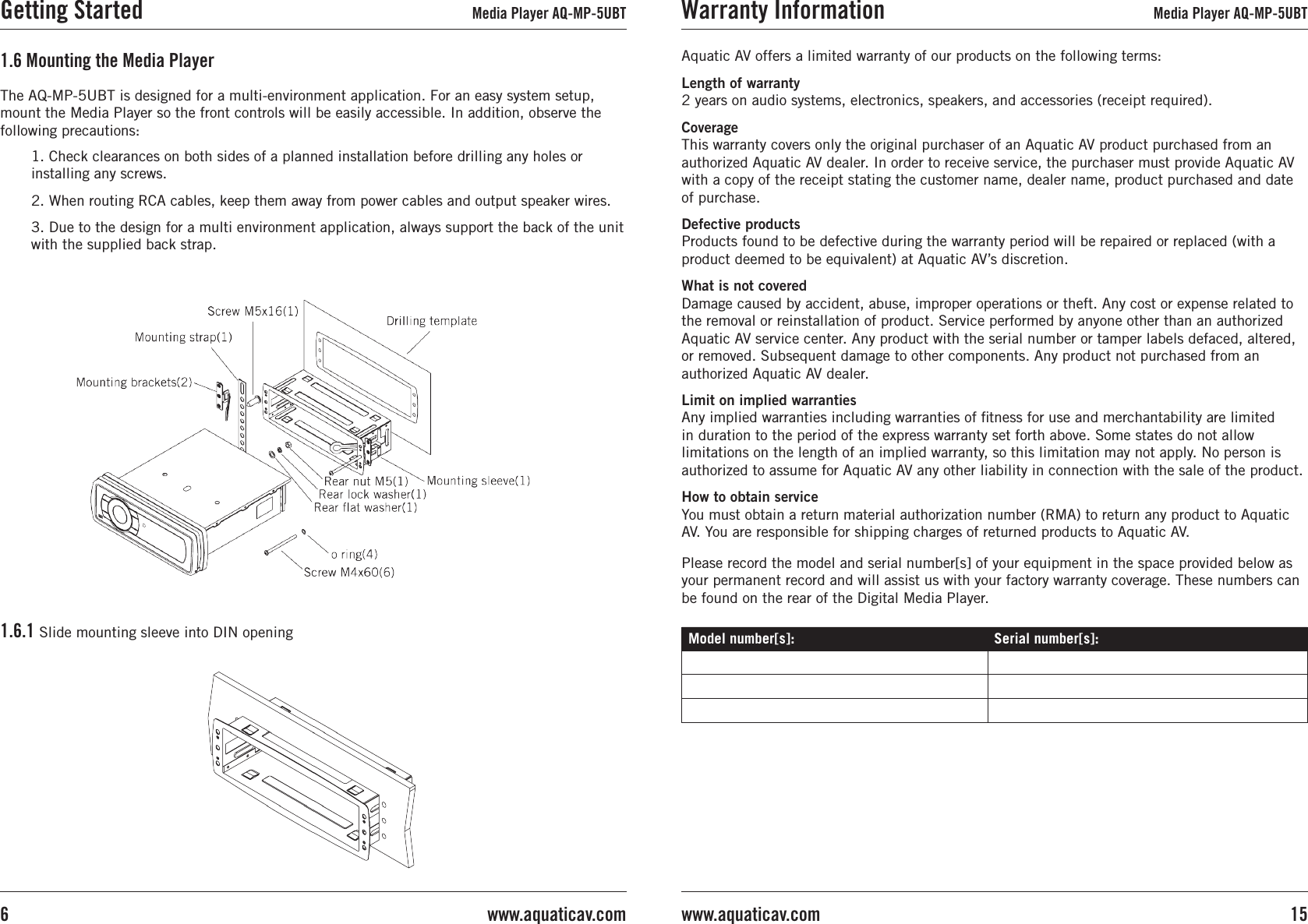 1. Check clearances on both sides of a planned installation before drilling any holes orinstalling any screws.2. When routing RCA cables, keep them away from power cables and output speaker wires.3. Due to the design for a multi environment application, always support the back of the unit with the supplied back strap.1.6 Mounting the Media Player1.6.1 Slide mounting sleeve into DIN openingThe AQ-MP-5UBT is designed for a multi-environment application. For an easy system setup,mount the Media Player so the front controls will be easily accessible. In addition, observe the following precautions:Getting Started Media Player AQ-MP-5UBTAquatic AV offers a limited warranty of our products on the following terms:Length of warranty 2 years on audio systems, electronics, speakers, and accessories (receipt required).Coverage This warranty covers only the original purchaser of an Aquatic AV product purchased from an authorized Aquatic AV dealer. In order to receive service, the purchaser must provide Aquatic AV with a copy of the receipt stating the customer name, dealer name, product purchased and date of purchase.Defective products Products found to be defective during the warranty period will be repaired or replaced (with a product deemed to be equivalent) at Aquatic AV’s discretion.What is not covered Damage caused by accident, abuse, improper operations or theft. Any cost or expense related to the removal or reinstallation of product. Service performed by anyone other than an authorized Aquatic AV service center. Any product with the serial number or tamper labels defaced, altered, or removed. Subsequent damage to other components. Any product not purchased from an authorized Aquatic AV dealer.Limit on implied warranties Any implied warranties including warranties of tness for use and merchantability are limited in duration to the period of the express warranty set forth above. Some states do not allow limitations on the length of an implied warranty, so this limitation may not apply. No person is authorized to assume for Aquatic AV any other liability in connection with the sale of the product.How to obtain service You must obtain a return material authorization number (RMA) to return any product to Aquatic AV. You are responsible for shipping charges of returned products to Aquatic AV.Please record the model and serial number[s] of your equipment in the space provided below as your permanent record and will assist us with your factory warranty coverage. These numbers can be found on the rear of the Digital Media Player.Model number[s]: Serial number[s]:Warranty Information Media Player AQ-MP-5UBT15www.aquaticav.comwww.aquaticav.com6