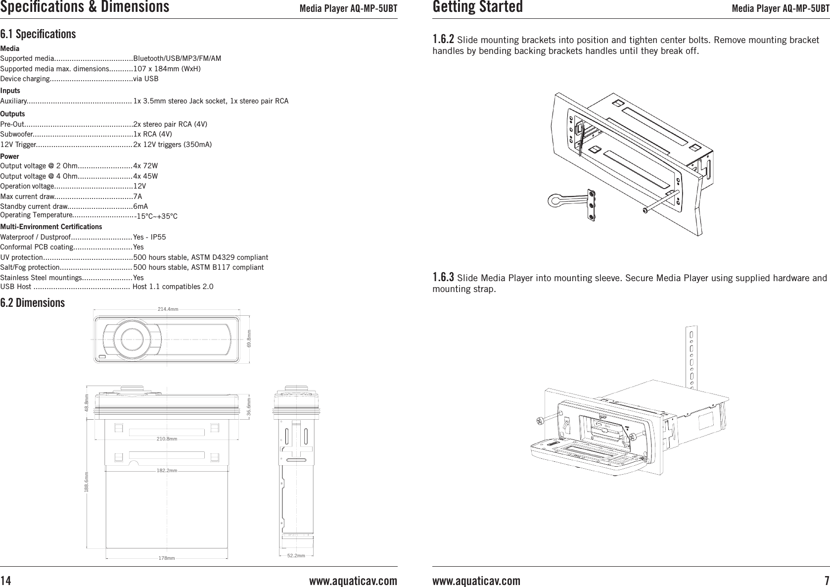 1.6.2 Slide mounting brackets into position and tighten center bolts. Remove mounting bracket handles by bending backing brackets handles until they break off.1.6.3 Slide Media Player into mounting sleeve. Secure Media Player using supplied hardware and mounting strap.Getting Started Media Player AQ-MP-5UBT7www.aquaticav.com6.2 Dimensions69.8mm214.4mm69.8mm214.4mm36.6mm210.8mm182.2mm188.6mm178mm48.8mm52.2mmMediaSupported media....................................Supported media max. dimensions...........Device charging......................................InputsAuxiliary................................................OutputsPre-Out..................................................Subwoofer..............................................12V Trigger............................................PowerOutput voltage @ 2 Ohm.........................Output voltage @ 4 Ohm.........................Operation voltage....................................Max current draw....................................Standby current draw..............................Multi-Environment CertiﬁcationsWaterproof / Dustproof............................Conformal PCB coating...........................UV protection.........................................Salt/Fog protection.................................Stainless Steel mountings.......................Bluetooth/USB/MP3/FM/AM107 x 184mm (WxH)via USB1x 3.5mm stereo Jack socket, 1x stereo pair RCA2x stereo pair RCA (4V)1x RCA (4V)2x 12V triggers (350mA) 4x 72W4x 45W12V7A6mAYes - IP55Yes500 hours stable, ASTM D4329 compliant500 hours stable, ASTM B117 compliantYes6.1 SpeciﬁcationsSpeciﬁcations &amp; Dimensions Media Player AQ-MP-5UBTwww.aquaticav.com14Operating Temperature............................ -15°C~+35°CUSB Host ............................................ Host 1.1 compatibles 2.0