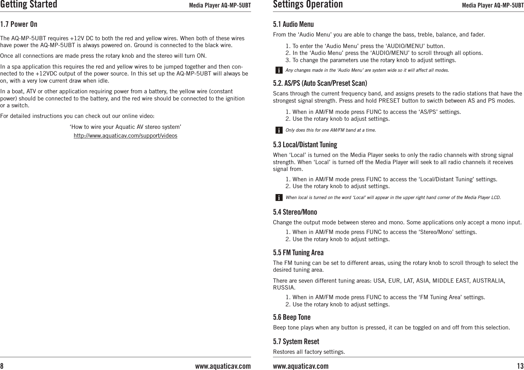 The AQ-MP-5UBT requires +12V DC to both the red and yellow wires. When both of these wires have power the AQ-MP-5UBT is always powered on. Ground is connected to the black wire.Once all connections are made press the rotary knob and the stereo will turn ON.In a spa application this requires the red and yellow wires to be jumped together and then con-nected to the +12VDC output of the power source. In this set up the AQ-MP-5UBT will always be on, with a very low current draw when idle.In a boat, ATV or other application requiring power from a battery, the yellow wire (constant power) should be connected to the battery, and the red wire should be connected to the ignition or a switch. For detailed instructions you can check out our online video:‘How to wire your Aquatic AV stereo system’http://www.aquaticav.com/support/videos1.7 Power OnGetting Started Media Player AQ-MP-5UBT5.6 Beep ToneBeep tone plays when any button is pressed, it can be toggled on and off from this selection.5.7 System ResetRestores all factory settings.5.1 Audio MenuFrom the ‘Audio Menu’ you are able to change the bass, treble, balance, and fader.Any changes made in the ‘Audio Menu’ are system wide so it will affect all modes.1. To enter the ‘Audio Menu’ press the ‘AUDIO/MENU’ button.  2. In the ‘Audio Menu’ press the ‘AUDIO/MENU’ to scroll through all options.3. To change the parameters use the rotary knob to adjust settings.5.2. AS/PS (Auto Scan/Preset Scan)Scans through the current frequency band, and assigns presets to the radio stations that have the strongest signal strength. Press and hold PRESET button to swicth between AS and PS modes.Only does this for one AM/FM band at a time.1. When in AM/FM mode press FUNC to access the ‘AS/PS’ settings.2. Use the rotary knob to adjust settings.5.3 Local/Distant TuningWhen ‘Local’ is turned on the Media Player seeks to only the radio channels with strong signal strength. When ‘Local’ is turned off the Media Player will seek to all radio channels it receives signal from.When local is turned on the word ‘Local’ will appear in the upper right hand corner of the Media Player LCD.1. When in AM/FM mode press FUNC to access the ‘Local/Distant Tuning’ settings.2. Use the rotary knob to adjust settings.5.4 Stereo/MonoChange the output mode between stereo and mono. Some applications only accept a mono input.1. When in AM/FM mode press FUNC to access the ‘Stereo/Mono’ settings.2. Use the rotary knob to adjust settings.5.5 FM Tuning AreaThe FM tuning can be set to different areas, using the rotary knob to scroll through to select the desired tuning area.There are seven different tuning areas: USA, EUR, LAT, ASIA, MIDDLE EAST, AUSTRALIA, RUSSIA.1. When in AM/FM mode press FUNC to access the ‘FM Tuning Area’ settings.2. Use the rotary knob to adjust settings.Settings Operation Media Player AQ-MP-5UBT13www.aquaticav.comwww.aquaticav.com8