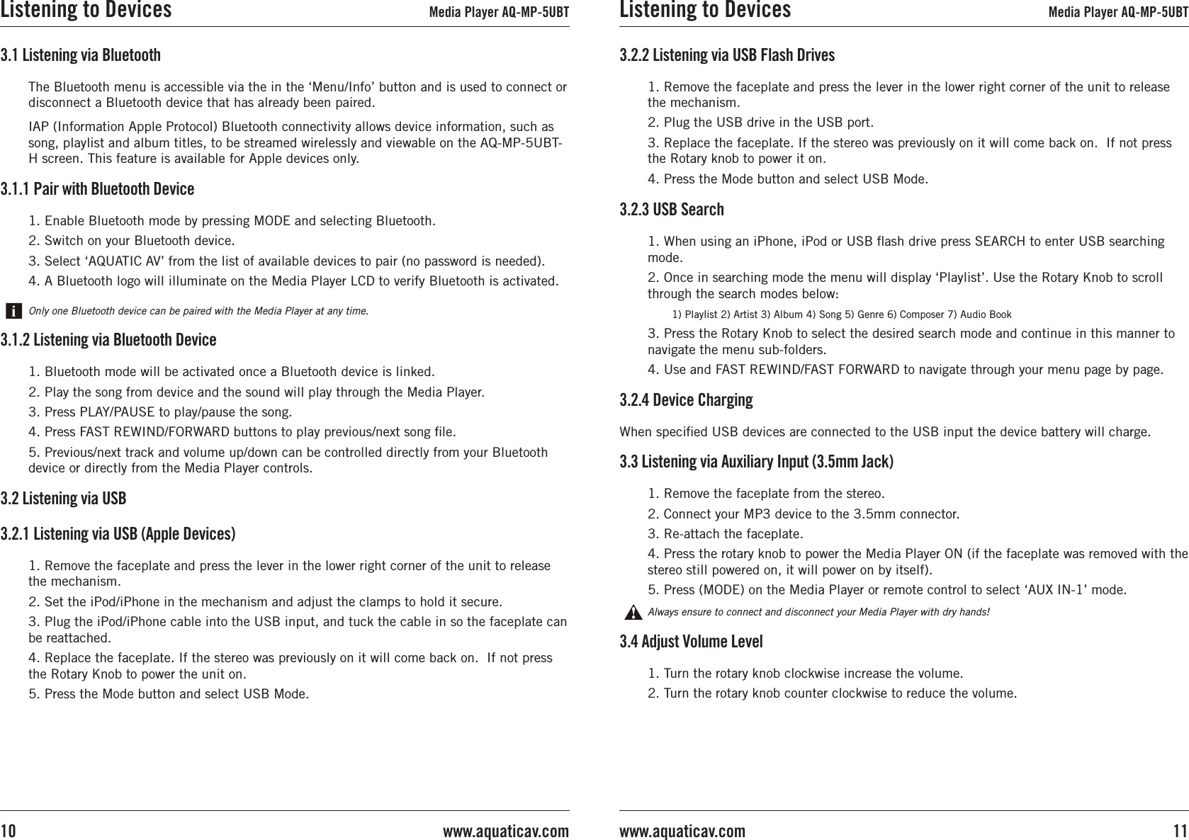1. Enable Bluetooth mode by pressing MODE and selecting Bluetooth.2. Switch on your Bluetooth device.3. Select ‘AQUATIC AV’ from the list of available devices to pair (no password is needed).4. A Bluetooth logo will illuminate on the Media Player LCD to verify Bluetooth is activated.3.1.1 Pair with Bluetooth DeviceOnly one Bluetooth device can be paired with the Media Player at any time.3.1 Listening via Bluetooth3.1.2 Listening via Bluetooth Device1. Bluetooth mode will be activated once a Bluetooth device is linked.2. Play the song from device and the sound will play through the Media Player.3. Press PLAY/PAUSE to play/pause the song.4. Press FAST REWIND/FORWARD buttons to play previous/next song le.5. Previous/next track and volume up/down can be controlled directly from your Bluetooth device or directly from the Media Player controls.The Bluetooth menu is accessible via the in the ‘Menu/Info’ button and is used to connect or disconnect a Bluetooth device that has already been paired.IAP (Information Apple Protocol) Bluetooth connectivity allows device information, such as song, playlist and album titles, to be streamed wirelessly and viewable on the AQ-MP-5UBT-H screen. This feature is available for Apple devices only.1. Remove the faceplate and press the lever in the lower right corner of the unit to release the mechanism.2. Set the iPod/iPhone in the mechanism and adjust the clamps to hold it secure.3. Plug the iPod/iPhone cable into the USB input, and tuck the cable in so the faceplate can be reattached.4. Replace the faceplate. If the stereo was previously on it will come back on.  If not press the Rotary Knob to power the unit on.5. Press the Mode button and select USB Mode. 3.2 Listening via USB3.2.1 Listening via USB (Apple Devices)Listening to Devices Media Player AQ-MP-5UBT3.4 Adjust Volume Level1. Turn the rotary knob clockwise increase the volume.2. Turn the rotary knob counter clockwise to reduce the volume.3.3 Listening via Auxiliary Input (3.5mm Jack)1. Remove the faceplate from the stereo. 2. Connect your MP3 device to the 3.5mm connector.3. Re-attach the faceplate.4. Press the rotary knob to power the Media Player ON (if the faceplate was removed with the stereo still powered on, it will power on by itself).5. Press (MODE) on the Media Player or remote control to select ‘AUX IN-1’ mode.Always ensure to connect and disconnect your Media Player with dry hands!When specied USB devices are connected to the USB input the device battery will charge.3.2.4 Device Charging3.2.3 USB Search1. When using an iPhone, iPod or USB ash drive press SEARCH to enter USB searching mode.2. Once in searching mode the menu will display ‘Playlist’. Use the Rotary Knob to scroll through the search modes below:      1) Playlist 2) Artist 3) Album 4) Song 5) Genre 6) Composer 7) Audio Book3. Press the Rotary Knob to select the desired search mode and continue in this manner to navigate the menu sub-folders.4. Use and FAST REWIND/FAST FORWARD to navigate through your menu page by page.1. Remove the faceplate and press the lever in the lower right corner of the unit to release the mechanism.2. Plug the USB drive in the USB port.3. Replace the faceplate. If the stereo was previously on it will come back on.  If not press the Rotary knob to power it on.4. Press the Mode button and select USB Mode. 3.2.2 Listening via USB Flash DrivesListening to Devices Media Player AQ-MP-5UBT11www.aquaticav.comwww.aquaticav.com10
