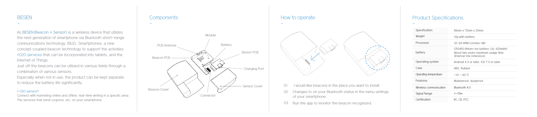 BESENSensor CoverBeacon CoverCharging PortSensor PCBBeacon PCBBatteryModuleConnectorPCB AntennaComponents How to operateSpecificationProcessorWeightbatteryOperating systemCaseOperating temperatureFeaturesWireless communicationSignal RangeCertification45mm x 72mm x 20mm12g with battery32-bit ARM Coretex-M0CR2450 lithium-ion battery (3v, 620mAh) About two years maximum usage time (Interval 1ms reference)Android 4.3 or later, IOS 7.0 or laterABS, Rubber-10 ~ 60 ℃Bluetooth 4.01~70mKC, CE, FCC Waterproof, dustproofProduct Specifications* O2O service?Connect with marketing online and offline, real-time writing in a specific areaThe services that send coupons, etc. on your smartphone.As BESEN(Beacon + Sensor) is a wireless device that utilizes the next generation of smartphone via Bluetooth short-range communications technology (BLE), Smartphones, a new concept coupled beacon technology to support the activities *O2O services that can be incorporated into tablets, and the Internet of Things.Just off the beacons can be utilized in various fields through a combination of various sensors.Especially when not in use, the product can be kept separate to reduce the battery life significantly. 0102 I would like beacons in the place you want to install.Changes to on your Bluetooth status in the menu settings of your smartphone.03 Run the app to monitor the beacon recognized.