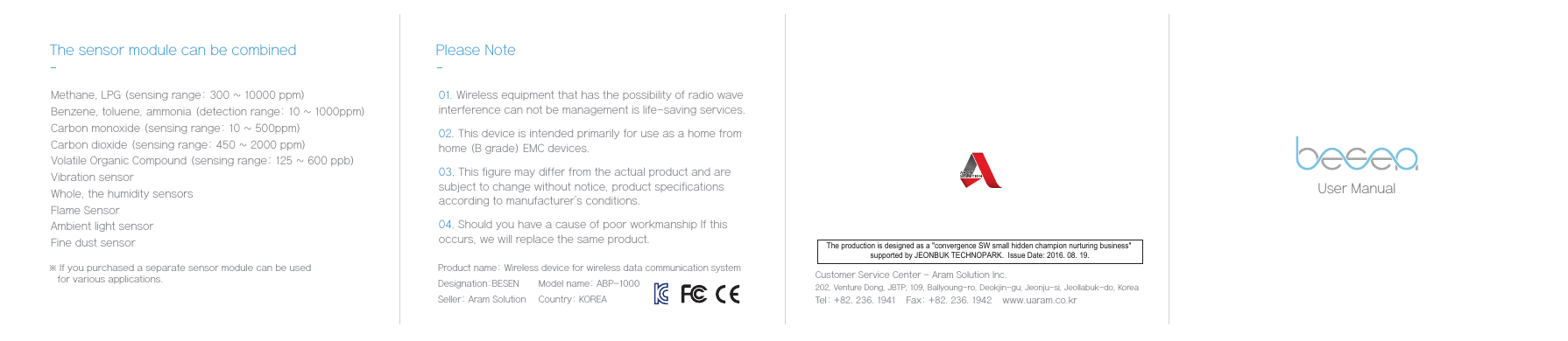 User Manual※ If you purchased a separate sensor module can be used    for various applications.The sensor module can be combined Please Note Methane, LPG (sensing range: 300 ~ 10000 ppm)Benzene, toluene, ammonia (detection range: 10 ~ 1000ppm)Carbon monoxide (sensing range: 10 ~ 500ppm)Carbon dioxide (sensing range: 450 ~ 2000 ppm)Volatile Organic Compound (sensing range: 125 ~ 600 ppb)Vibration sensorWhole, the humidity sensorsFlame SensorAmbient light sensorFine dust sensorCustomer Service Center - Aram Solution Inc.   202, Venture Dong, JBTP, 109, Ballyoung-ro, Deokjin-gu, Jeonju-si, Jeollabuk-do, KoreaTel: +82. 236. 1941    Fax: +82. 236. 1942    www.uaram.co.kr 01. Wireless equipment that has the possibility of radio wave interference can not be management is life-saving services.02. This device is intended primarily for use as a home from  home (B grade) EMC devices. 03. This figure may differ from the actual product and are subject to change without notice, product specifications according to manufacturer's conditions.04. Should you have a cause of poor workmanship If this occurs, we will replace the same product.Product name: Wireless device for wireless data communication systemDesignation:BESEN Model name: ABP-1000Seller: Aram Solution Country: KOREAThe production is designed as a "convergence SW small hidden champion nurturing business" supported by JEONBUK TECHNOPARK.  Issue Date: 2016. 08. 19.
